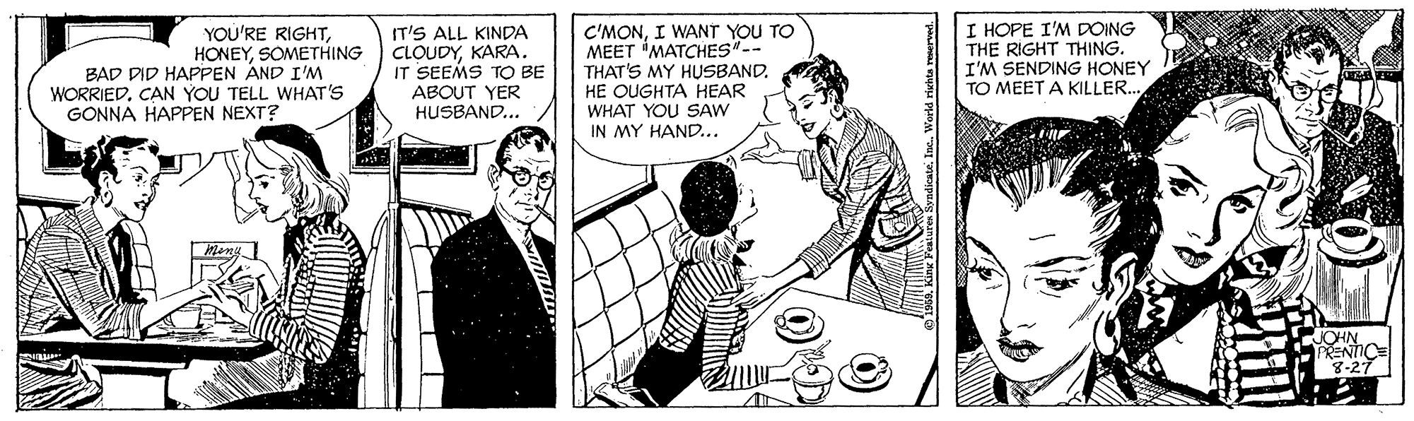 Illustration OCR: YOU'RE RIGHTSOMETHING BAD DID HAPPEN AND I'M WORRIEDCAN YOU TELL WHAT'S GONNA HAPPEN NEXT? IT'S ALL KINDA CLOUDYKARA. IT SEEMS TO BE ABOUT YER HUSBAND... C'MONI WANT YOU TO MEET 'MATCHES"-- THAT'S MY HUSBAND. HE OUGHTA HEAR WHAT YOU SAW IN MY HAND... I HOPE I'M DOING THE RIGHT THING. I'M SENDING HONEY TO MEET A KILLER.. Men JOHN PRENTICE 8-27 YOU'RE RIGHTSOMETHING BAD DID HAPPEN AND I'M WORRIEDCAN YOU TELL WHAT'S GONNA HAPPEN NEXT? IT'S ALL KINDA CLOUDYKARA. IT SEEMS TO BE ABOUT YER HUSBAND... C'MONI WANT YOU TO MEET 'MATCHES"-- THAT'S MY HUSBAND. HE OUGHTA HEAR WHAT YOU SAW IN MY HAND... I HOPE I'M DOING THE RIGHT THING. I'M SENDING HONEY TO MEET A KILLER.. Men JOHN PRENTICE 8-27