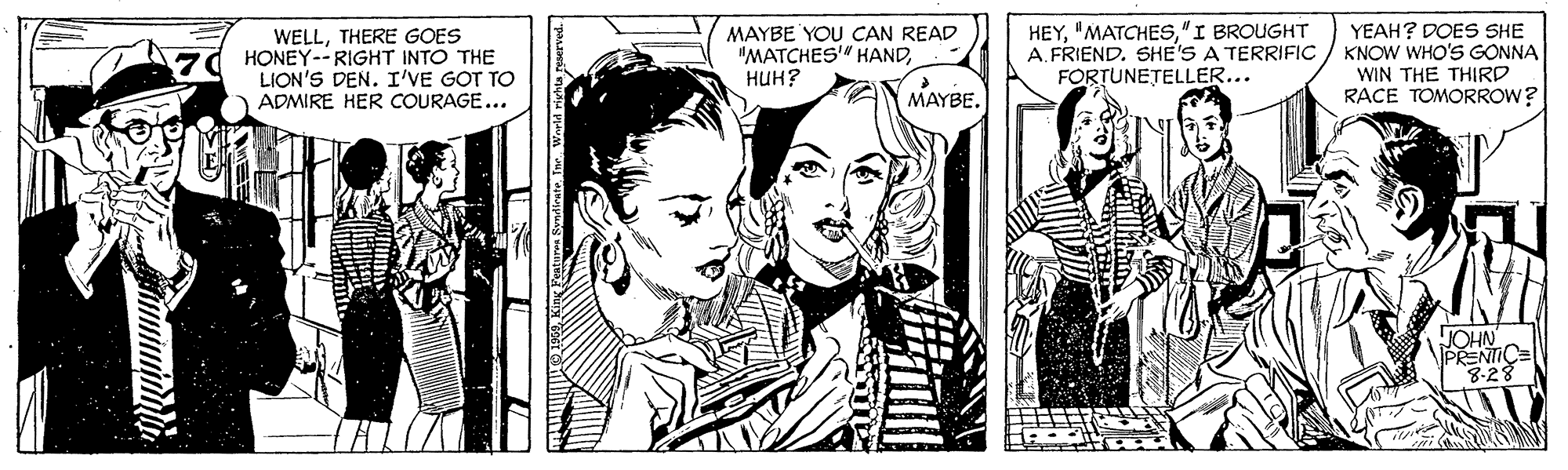Style OCR: WELLTHERE GOES HONEY--RIGHT INTO THE LION'S DEN. I'VE GOT TO ADMIRE HER COURAGE... MAYBE YOU CAN READ "MATCHES" HAND???? HEY"I BROUGHT A. FRIEND. SHE'S A TERRIFIC FORTUNETELLER... YEAH? DOES SHE KNOW WHO'S GONNA WIN THE THIRD RACE TOMORROW? MAYBE. JOHN PRENTIC= 8-28 WELLTHERE GOES HONEY--RIGHT INTO THE LION'S DEN. I'VE GOT TO ADMIRE HER COURAGE... MAYBE YOU CAN READ "MATCHES" HAND???? HEY"I BROUGHT A. FRIEND. SHE'S A TERRIFIC FORTUNETELLER... YEAH? DOES SHE KNOW WHO'S GONNA WIN THE THIRD RACE TOMORROW? MAYBE. JOHN PRENTIC= 8-28
