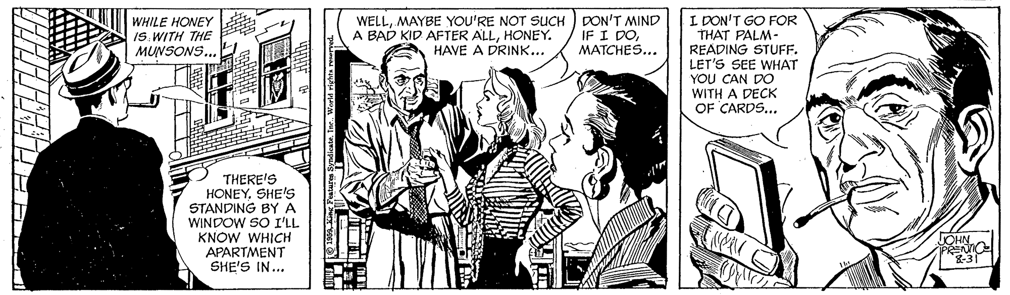 Fictional character OCR: WELLMAYBE YOU'RE NOT SUCH DON'T MIND IF I DOMATCHES... I DON'T GO FOR THAT PALM- READING STUFF. LET'S SEE WHAT YOU CAN DO WITH A DECK OF CARDS... WHILE HONEY IS. WITH THE MUNSONS... A BAD KID AFTER ALLHONEY. HAVE A DRINK... THERE'S HONEYSHE'S STANDING BY A WINDOW SO I'LL KNOW WHICH APARTMENT SHE'S IN... JOHN PRENO 8-31 WELLMAYBE YOU'RE NOT SUCH DON'T MIND IF I DOMATCHES... I DON'T GO FOR THAT PALM- READING STUFF. LET'S SEE WHAT YOU CAN DO WITH A DECK OF CARDS... WHILE HONEY IS. WITH THE MUNSONS... A BAD KID AFTER ALLHONEY. HAVE A DRINK... THERE'S HONEYSHE'S STANDING BY A WINDOW SO I'LL KNOW WHICH APARTMENT SHE'S IN... JOHN PRENO 8-31
