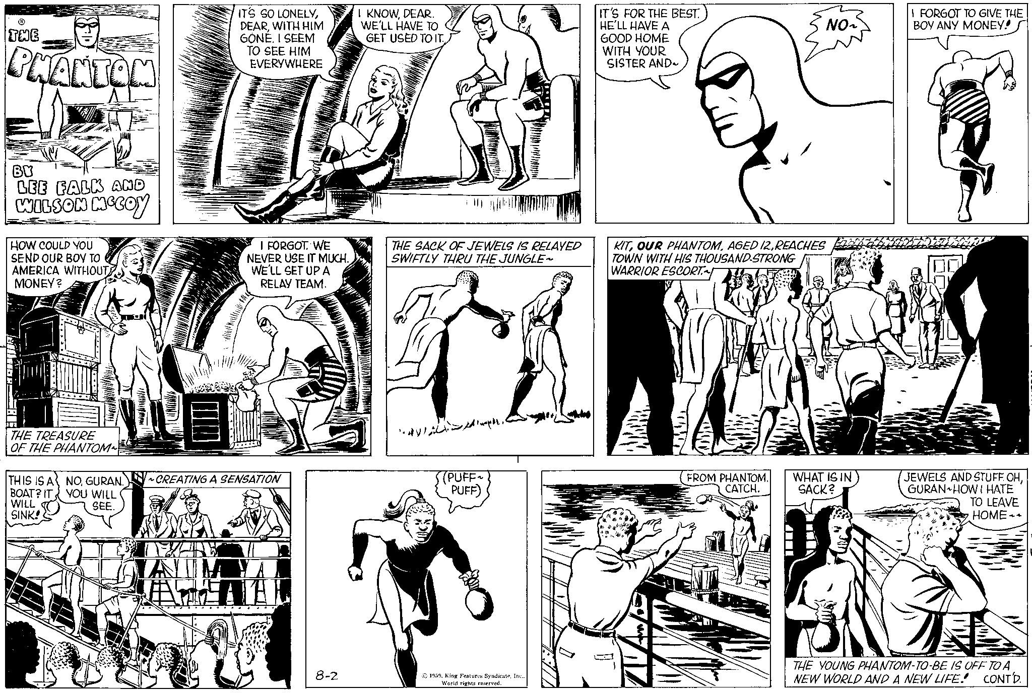 Organism OCR: ? THE PHANTOM BY LEE FALK AND WILSON MCCOY HOW COULD YOU SEND OUR BOY TO AMERICA WITHOUT MONEY? THE TREASURE OF THE PHANTOM~ THIS IS A BOAT? IT WILL SINK! NOGURAN. YOU WILL SEE. IT'S SO LONELYWITH HIM GONE. I SEEM TO SEE HIM EVERYWHERE TEXAN YIL I FORGOT. WE NEVER USE IT MUCH. WE'LL SET UP A RELAY TEAM. ~CREATING A SENSATION 8-2 I KNOWDEAR. WE'LL HAVE TO GET USED TO IT THE SACK OF JEWELS IS RELAYED SWIFTLY THRU THE JUNGLE~ ? ??? ?? S(PUFF~ PUFF) 1959World rights reserved. IT'S FOR THE BEST. HE'LL HAVE A GOOD HOME WITH YOUR SISTER AND~ NO2 KITREACHES TOWN WITH HIS THOUSAND-STRONG WARRIOR ESCORT FROM PHANTOM. CATCH. WHAT IS IN SACK? I FORGOT TO GIVE THE BOY ANY MONEY! (JEWELS AND STUFF. OHGURAN HOW I HATE TO LEAVE HOME THE YOUNG PHANTOM-TO-BE IS OFF TO A NEW WORLD AND A NEW LIFE! CONTD. ? THE PHANTOM BY LEE FALK AND WILSON MCCOY HOW COULD YOU SEND OUR BOY TO AMERICA WITHOUT MONEY ? THE TREASURE OF THE PHANTOM ~ THIS IS A BOAT ? IT WILL SINK ! NOGURAN . YOU WILL SEE . IT'S SO LONELYWITH HIM GONE . I SEEM TO SEE HIM EVERYWHERE TEXAN YIL I FORGOT . WE NEVER USE IT MUCH . WE'LL SET UP A RELAY TEAM . ~ CREATING A SENSATION 8-2 I KNOWDEAR . WE'LL HAVE TO GET USED TO IT THE SACK OF JEWELS IS RELAYED SWIFTLY THRU THE JUNGLE ~ ? ??? ?? S ( PUFF ~ PUFF ) 1959King Features SyndicateWorld rights reserved . IT'S FOR THE BEST . HE'LL HAVE A GOOD HOME WITH YOUR SISTER AND ~ NO2 KITOUR PHANTOMAGED 12REACHES TOWN WITH HIS THOUSAND - STRONG WARRIOR ESCORT FROM PHANTOM . CATCH . WHAT IS IN SACK ? I FORGOT TO GIVE THE BOY ANY MONEY ! ( JEWELS AND STUFF . OHGURAN HOW I HATE TO LEAVE HOME THE YOUNG PHANTOM - TO - BE IS OFF TO A NEW WORLD AND A NEW LIFE ! CONTD .
