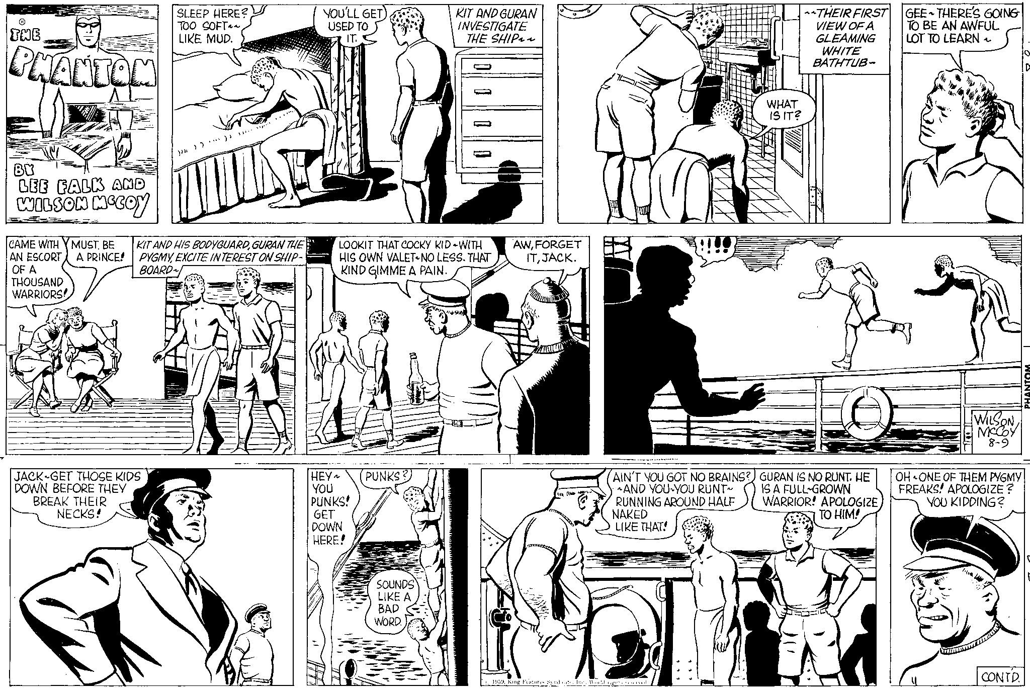 Organism OCR: THE PHANTOM BY LEE FALK AND WILSON MCCOY CAME WITH MUST BE AN ESCORT A PRINCE! OF A THOUSAND WARRIORS! JACK GET THOSE KIDS DOWN BEFORE THEY BREAK THEIR NECKS! SLEEP HERE? TOO SOFTLIKE MUD. )/2 ) ) ) ...... KIT AND HIS BODYGUARDGURAN THE PYGMYEXCITE INTEREST ON SHIP- BOARD~ YOU'LL GET USED TO IT. LOOKIT THAT COCKY KID-WITH HIS OWN VALET NO LESS. THAT KIND GIMME A PAIN. HEY~ YOU PUNKS! GET DOWN HERE! PUNKS: KIT AND GURAN INVESTIGATE THE SHIP~~ SOUNDS LIKE A BAD WORD. AWFORGET ITJACK. AIN'T YOU GOT NO BRAINS? AND YOU YOU RUNT~ RUNNING AROUND HALF NAKED LIKE THAT! IC 12 1959World rights reserved. WHAT IS IT? THEIR FIRST VIEW OF A GLEAMING WHITE BATHTUB- GURAN IS NO RUNT. HE IS A FULL-GROWN WARRIOR! APOLOGIZE TO HIM! GEE THERE'S GOING TO BE AN AWFUL LOT TO LEARN 1 WILSON MCCOY 8-9 OH ONE OF THEM PYGMY FREAKS! APOLOGIZE? YOU KIDDING? CONTD. PHANTOM THE PHANTOM BY LEE FALK AND WILSON MCCOY CAME WITH MUST BE AN ESCORT A PRINCE ! OF A THOUSAND WARRIORS ! JACK GET THOSE KIDS DOWN BEFORE THEY BREAK THEIR NECKS ! SLEEP HERE ? TOO SOFTLIKE MUD . ) / 2 ) ) ) ...... KIT AND HIS BODYGUARDGURAN THE PYGMYEXCITE INTEREST ON SHIP BOARD ~ YOU'LL GET USED TO IT . LOOKIT THAT COCKY KID - WITH HIS OWN VALET NO LESS . THAT KIND GIMME A PAIN . HEY ~ YOU PUNKS ! GET DOWN HERE ! PUNKS : KIT AND GURAN INVESTIGATE THE SHIP ~~ SOUNDS LIKE A BAD WORD . AWFORGET ITJACK . AIN'T YOU GOT NO BRAINS ? AND YOU YOU RUNT ~ RUNNING AROUND HALF NAKED LIKE THAT ! IC 12 1959King Features SyndicateWorld rights reserved . WHAT IS IT ? THEIR FIRST VIEW OF A GLEAMING WHITE BATHTUB GURAN IS NO RUNT . HE IS A FULL - GROWN WARRIOR ! APOLOGIZE TO HIM ! GEE THERE'S GOING TO BE AN AWFUL LOT TO LEARN 1 WILSON MCCOY 8-9 OH ONE OF THEM PYGMY FREAKS ! APOLOGIZE ? YOU KIDDING ? CONTD . PHANTOM