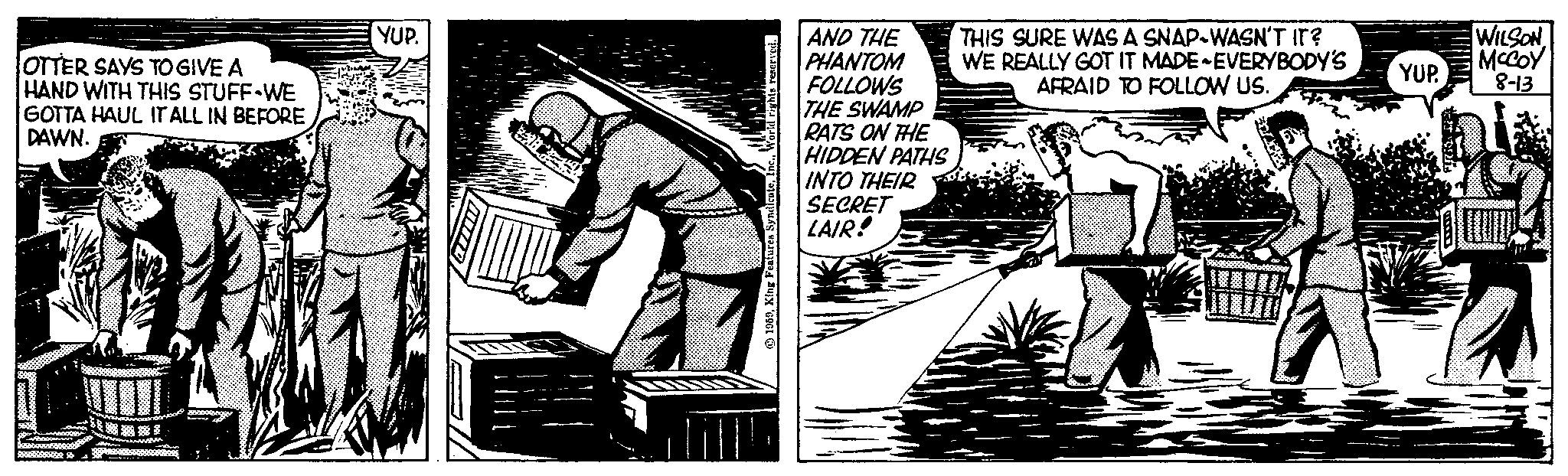 Monochrome OCR: OTTER SAYS TO GIVE A HAND WITH THIS STUFF WE GOTTA HAUL IT ALL IN BEFORE DAWN. YUP. lill! AND THE PHANTOM FOLLOWS THE SWAMP RATS ON THE HIDDEN PATHS INTO THEIR SECRET LAIR! THIS SURE WAS A SNAP-WASN'T IT? WE REALLY GOT IT MADE-EVERYBODY'S AFRAID TO FOLLOW US. YUP. WILSON MCCOY 8-13 OTTER SAYS TO GIVE A HAND WITH THIS STUFF WE GOTTA HAUL IT ALL IN BEFORE DAWN . YUP . lill ! AND THE PHANTOM FOLLOWS THE SWAMP RATS ON THE HIDDEN PATHS INTO THEIR SECRET LAIR ! THIS SURE WAS A SNAP - WASN'T IT ? WE REALLY GOT IT MADE - EVERYBODY'S AFRAID TO FOLLOW US . YUP . WILSON MCCOY 8-13