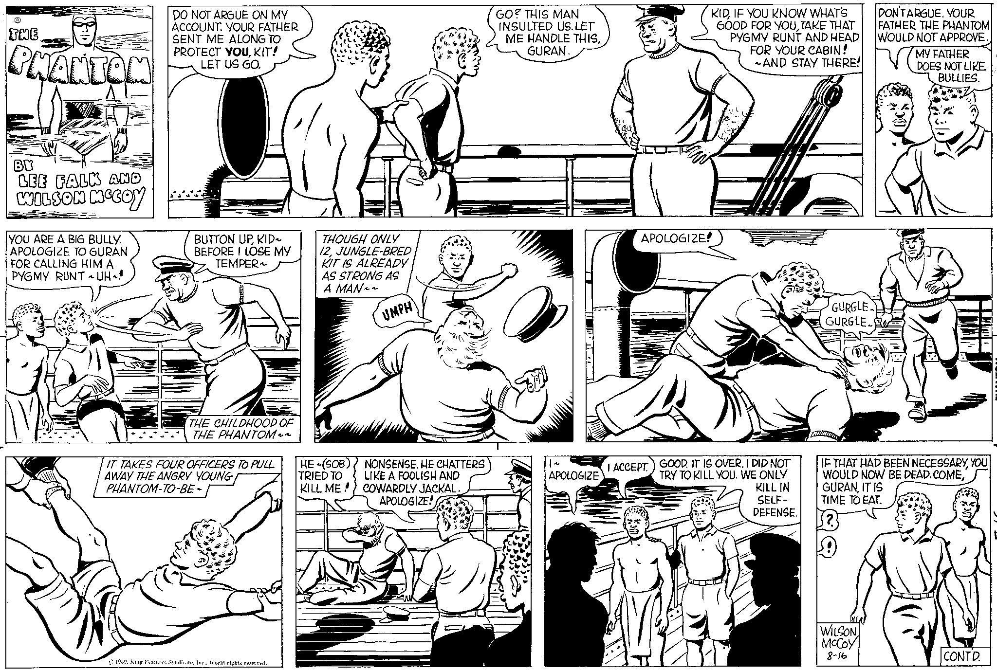 Style OCR: THE PHANTOM BY LEE FALK AND WILSON MCCOY YOU ARE A BIG BULLY. APOLOGIZE TO GURAN FOR CALLING HIM A PYGMY RUNT ~ UH 1! DO NOT ARGUE ON MY ACCOUNT. YOUR FATHER SENT ME ALONG TO PROTECT YOUKIT! LET US GO. BUTTON UPKID~ BEFORE I LOSE MY TEMPER~ THE CHILDHOOD OF THE PHANTOM~~ IT TAKES FOUR OFFICERS TO PULL AWAY THE ANGRY YOUNG PHANTOM-TO-BE- 1959Inc.. World rights reserved. THOUGH ONLY 12JUNGLE-BRED KIT IS ALREADY AS STRONG AS A MAN~~ HE (SOB) TRIED TO KILL ME! UMPH NONSENSE. HE CHATTERS LIKE A FOOLISH AND COWARDLY JACKAL. APOLOGIZE! GO? THIS MAN INSULTED US. LET ME HANDLE THISGURAN. APOLOGIZE KIDIF YOU KNOW WHAT'S GOOD FOR YOUTAKE THAT PYGMY RUNT AND HEAD FOR YOUR CABIN! ~AND STAY THERE! APOLOGIZE! I ACCEPT. GOOD. IT IS OVERI DID NOT TRY TO KILL YOU. WE ONLY KILL IN SELF- DEFENSE. GURGLE GURGLE. DON'TARGUE. YOUR FATHER THE PHANTOM WOULD NOT APPROVE. MY FATHER DOES NOT LIKE BULLIES. IF THAT HAD BEEN NECESSARYYOU WOULD NOW BE DEAD. COMEIT IS TIME TO EAT. (².3 !! WILSON McCoy 8-16 CONTD. THE PHANTOM BY LEE FALK AND WILSON MCCOY YOU ARE A BIG BULLY . APOLOGIZE TO GURAN FOR CALLING HIM A PYGMY RUNT ~ UH 1 ! DO NOT ARGUE ON MY ACCOUNT . YOUR FATHER SENT ME ALONG TO PROTECT YOUKIT ! LET US GO . BUTTON UPKID ~ BEFORE I LOSE MY TEMPER ~ THE CHILDHOOD OF THE PHANTOM ~~ IT TAKES FOUR OFFICERS TO PULL AWAY THE ANGRY YOUNG PHANTOM - TO - BE 1959King Features SyndicateInc .. World rights reserved . THOUGH ONLY 12JUNGLE - BRED KIT IS ALREADY AS STRONG AS A MAN ~~ HE ( SOB ) TRIED TO KILL ME ! UMPH NONSENSE . HE CHATTERS LIKE A FOOLISH AND COWARDLY JACKAL . APOLOGIZE ! GO ? THIS MAN INSULTED US . LET ME HANDLE THISGURAN . APOLOGIZE KIDIF YOU KNOW WHAT'S GOOD FOR YOUTAKE THAT PYGMY RUNT AND HEAD FOR YOUR CABIN ! ~ AND STAY THERE ! APOLOGIZE ! I ACCEPT . GOOD . IT IS OVERI DID NOT TRY TO KILL YOU . WE ONLY KILL IN SELF DEFENSE . GURGLE GURGLE . DON'TARGUE . YOUR FATHER THE PHANTOM WOULD NOT APPROVE . MY FATHER DOES NOT LIKE BULLIES . IF THAT HAD BEEN NECESSARYYOU WOULD NOW BE DEAD . COMEIT IS TIME TO EAT . ( ².3 !! WILSON McCoy 8-16 CONTD .