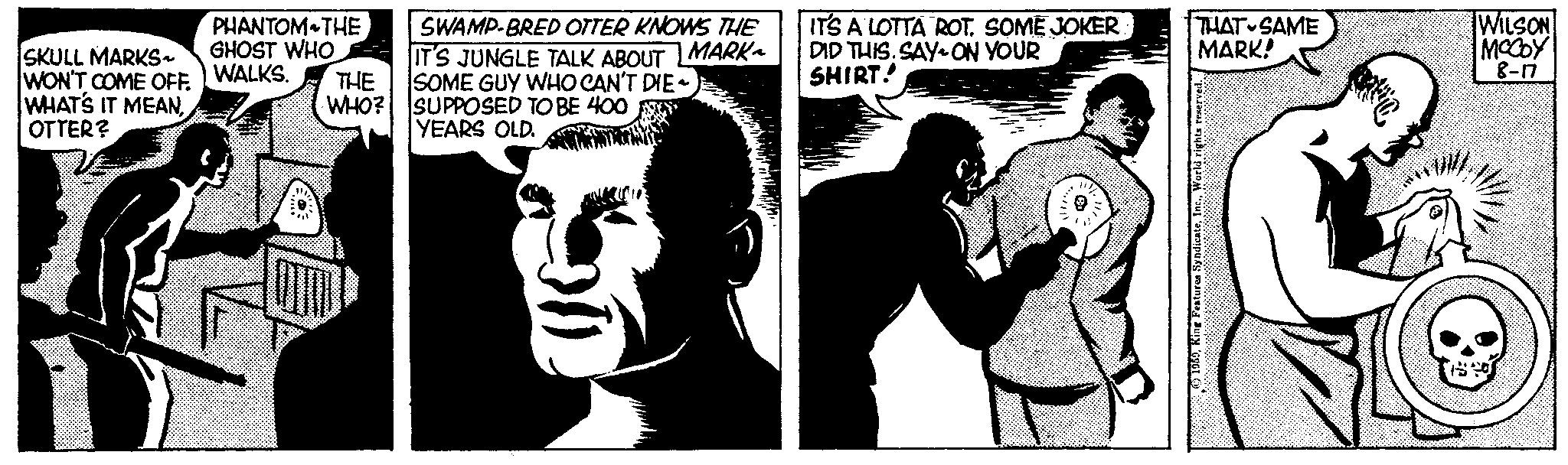 People OCR: SKULL MARKS WON'T COME OFF. WHAT'S IT MEANOTTER? PHANTOM THE GHOST WHO WALKS. THE WHO? SWAMP-BRED OTTER KNOWS THE IT'S JUNGLE TALK ABOUT |MARK~ SOME GUY WHO CAN'T DIE- SUPPOSED TO BE 400 YEARS OLD. IT'S A LOTTA ROT. SOME JOKER DID THIS.SAY ON YOUR SHIRT! THAT SAME MARK! Features SyndicateWILSON MCCOY 8-17 SKULL MARKS WON'T COME OFF . WHAT'S IT MEANOTTER ? PHANTOM THE GHOST WHO WALKS . THE WHO ? SWAMP - BRED OTTER KNOWS THE IT'S JUNGLE TALK ABOUT | MARK ~ SOME GUY WHO CAN'T DIE SUPPOSED TO BE 400 YEARS OLD . IT'S A LOTTA ROT . SOME JOKER DID THIS.SAY ON YOUR SHIRT ! THAT SAME MARK ! Features SyndicateWILSON MCCOY 8-17