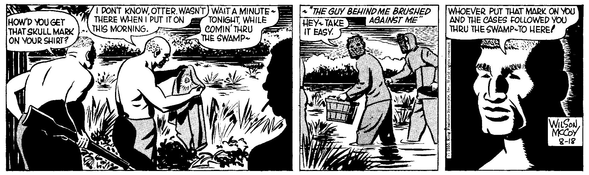Comic book OCR: HOW'D YOU GET THAT SKULL MARK ON YOUR SHIRT? I DON'T KNOWOTTER. WASN'T) WAIT A MINUTE ~ THERE WHEN I PUT IT ON TONIGHTWHILE COMIN' THRU THIS MORNING. THE SWAMP~ ~"THE GUY BEHIND ME BRUSHED AGAINST ME" HEY TAKE IT EASY. WHOEVER PUT THAT MARK ON YOU AND THE CASES FOLLOWED YOU THRU THE SWAMP-TO HERE! WILSONMCCOY 8-18 HOW'D YOU GET THAT SKULL MARK ON YOUR SHIRT ? I DON'T KNOWOTTER . WASN'T ) WAIT A MINUTE ~ THERE WHEN I PUT IT ON TONIGHTWHILE COMIN ' THRU THIS MORNING . THE SWAMP ~ ~ " THE GUY BEHIND ME BRUSHED AGAINST ME " HEY TAKE IT EASY . WHOEVER PUT THAT MARK ON YOU AND THE CASES FOLLOWED YOU THRU THE SWAMP - TO HERE ! WILSONMCCOY 8-18