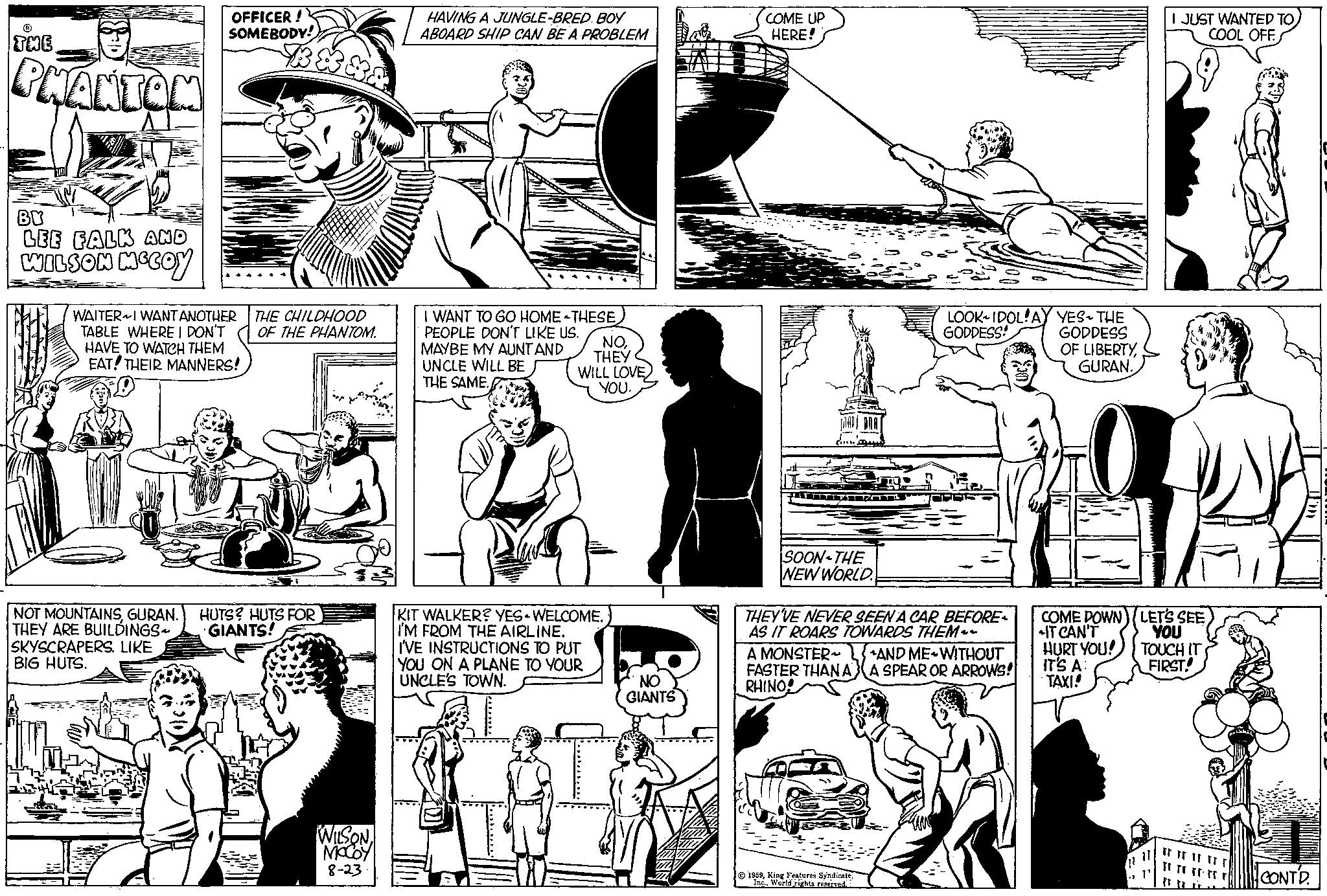 Black-and-white OCR: ? THE PHANTOM BY LEE FALK AND WILSON MCCOY OFFICER! SOMEBODY! WAITER I WANT ANOTHER TABLE WHERE I DON'T HAVE TO WATCH THEM EAT! THEIR MANNERS! SKYSCRAPERS. LIKE BIG HUTS. THE CHILDHOOD OF THE PHANTOM. NOT MOUNTAINSGURAN. HUTS? HUTS FOR GIANTS! THEY ARE BUILDINGS WILSON MCCOY 8-23 HAVING A JUNGLE-BRED BOY ABOARD SHIP CAN BE A PROBLEM I WANT TO GO HOME THESE PEOPLE DON'T LIKE US. MAYBE MY AUNT AND UNCLE WILL BE THE SAME. NOTHEY WILL LOVE YOU. KIT WALKER? YES WELCOME. I'M FROM THE AIRLINE. I'VE INSTRUCTIONS TO PUT YOU ON A PLANE TO YOUR UNCLE'S TOWN. NO GIANTS COME UP HERE! TTYITZ SOON-THE NEW WORLD LOOK-IDOL! AY YES-THE GODDESS! GODDESS OF LIBERTYGURAN. THEY'VE NEVER SEEN A CAR BEFORE AS IT ROARS TOWARDS THEM~~ A MONSTER~ FASTER THAN A RHINO 1959World rights reserved. AND ME WITHOUT A SPEAR OR ARROWS! I JUST WANTED TO COOL OFF COME DOWN) LET'S SEE IT CAN'T YOU HURT YOU! IT'S A: TAXI! TOUCH IT FIRST! Tr Fr F FF F rrrrrrrrr CONTD. ? THE PHANTOM BY LEE FALK AND WILSON MCCOY OFFICER ! SOMEBODY ! WAITER I WANT ANOTHER TABLE WHERE I DON'T HAVE TO WATCH THEM EAT ! THEIR MANNERS ! SKYSCRAPERS . LIKE BIG HUTS . THE CHILDHOOD OF THE PHANTOM . NOT MOUNTAINSGURAN . HUTS ? HUTS FOR GIANTS ! THEY ARE BUILDINGS WILSON MCCOY 8-23 HAVING A JUNGLE - BRED BOY ABOARD SHIP CAN BE A PROBLEM I WANT TO GO HOME THESE PEOPLE DON'T LIKE US . MAYBE MY AUNT AND UNCLE WILL BE THE SAME . NOTHEY WILL LOVE YOU . KIT WALKER ? YES WELCOME . I'M FROM THE AIRLINE . I'VE INSTRUCTIONS TO PUT YOU ON A PLANE TO YOUR UNCLE'S TOWN . NO GIANTS COME UP HERE ! TTYITZ SOON - THE NEW WORLD LOOK - IDOL ! AY YES - THE GODDESS ! GODDESS OF LIBERTYGURAN . THEY'VE NEVER SEEN A CAR BEFORE AS IT ROARS TOWARDS THEM ~~ A MONSTER ~ FASTER THAN A RHINO 1959King Features SyndicateWorld rights reserved . AND ME WITHOUT A SPEAR OR ARROWS ! I JUST WANTED TO COOL OFF COME DOWN ) LET'S SEE IT CAN'T YOU HURT YOU ! IT'S A : TAXI ! TOUCH IT FIRST ! Tr Fr F FF F rrrrrrrrr CONTD .