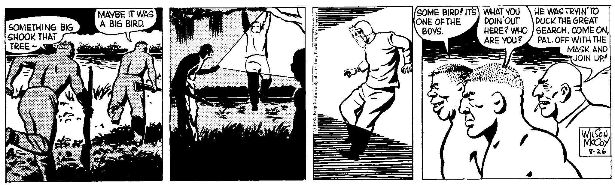 Elbow OCR: SOMETHING BIG SHOOK THAT TREE MAYBE IT WAS A BIG BIRD. 24 1959World rights reserved ONE OF THE BOYS. SOME BIRD! IT'S WHAT YOU DOIN'OUT HERE? WHO ARE YOU? HE WAS TRYIN' TO DUCK THE GREAT SEARCH. COME ONPAL. OFF WITH THE MASK AND JOIN UP WILSONMCCOY 8-26 SOMETHING BIG SHOOK THAT TREE MAYBE IT WAS A BIG BIRD . 24 1959King Features SyndicateWorld rights reserved ONE OF THE BOYS . SOME BIRD ! IT'S WHAT YOU DOIN'OUT HERE ? WHO ARE YOU ? HE WAS TRYIN ' TO DUCK THE GREAT SEARCH . COME ONPAL . OFF WITH THE MASK AND JOIN UP WILSONMCCOY 8-26