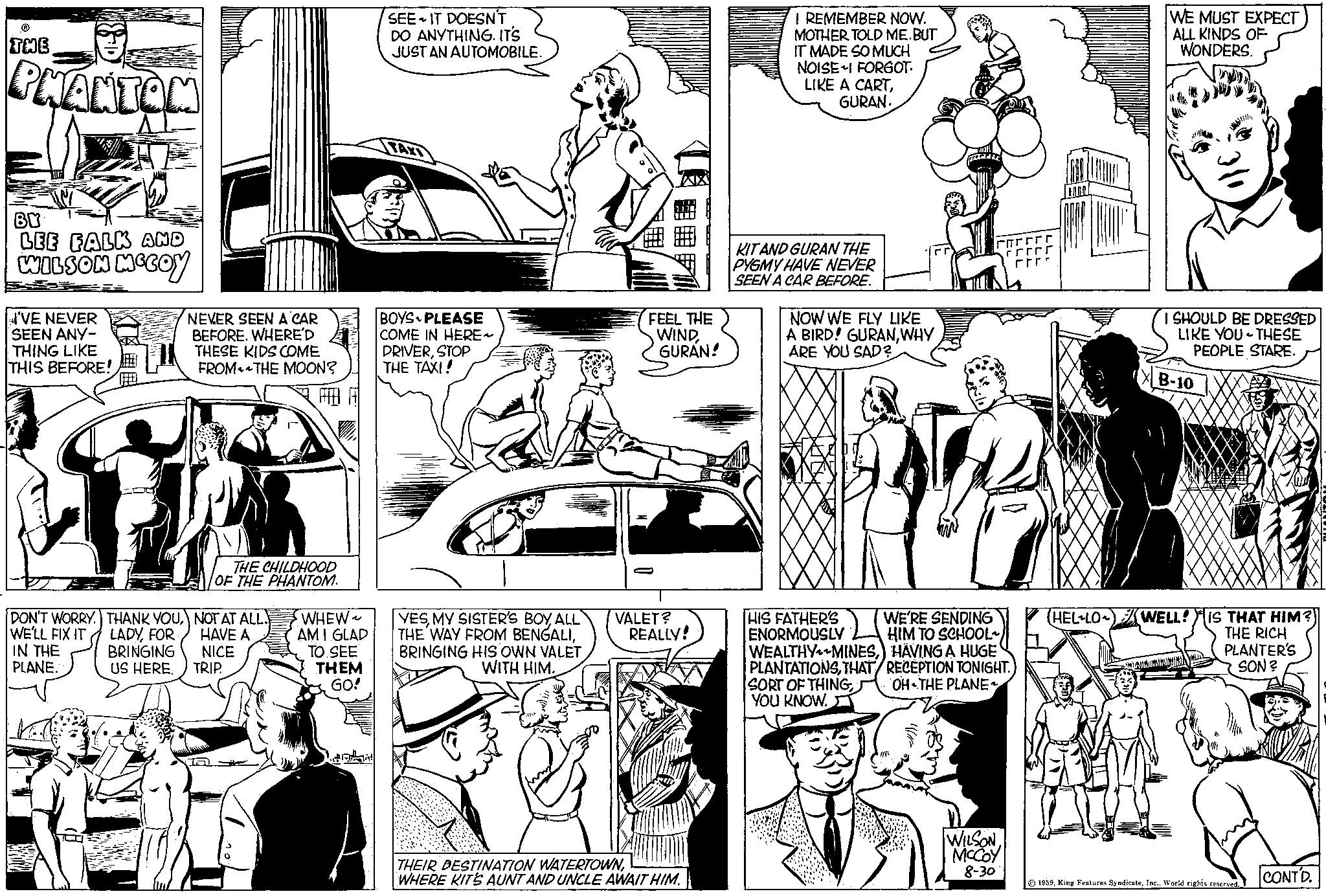 Style OCR: THE PHANTOM BY LEE FALK AND WILSON MCCOY I'VE NEVER SEEN ANY- THING LIKE THIS BEFORE! DON'T WORRY. THANK YOUWE'LL FIX IT IN THE LADYFOR BRINGING PLANE. US HERE. NEVER SEEN A CAR BEFORE. WHERE'D THESE KIDS COME FROM THE MOON? THE CHILDHOOD OF THE PHANTOM. NOT AT ALL. HAVE A NICE TRIP. WHEW~ AM I GLAD TO SEE THEM GO! SEE IT DOESN'T DO ANYTHING. IT'S JUST AN AUTOMOBILE. BOYS PLEASE COME IN HERE~ DRIVERSTOP THE TAXI! YESMY SISTER'S BOY ALL THE WAY FROM BENGALIBRINGING HIS OWN VALET WITH HIM. FEEL THE WINDGURAN! O VALET? REALLY! THEIR DESTINATION WATERTOWNWHERE KITS AUNT AND UNCLE AWAIT HIM. I REMEMBER NOW. MOTHER TOLD ME.BUT IT MADE SO MUCH NOISE-I FORGOT. LIKE A CARTGURAN. KIT AND GURAN THE PYGMY HAVE NEVER SEEN A CAR BEFORE. NOW WE FLY LIKE A BIRD! GURANWHY ARE YOU SAD? C 1/1² HIS FATHER'S WE'RE SENDING ENORMOUSLY HIM TO SCHOOL~ WEALTHYMINESHÄVING A HUGE PLANTATIONSTHAT/RECEPTION TONIGHT. SORT OF THINGOH THE PLANE YOU KNOW. rrrrr WILSON MCCOY 8-30 HELLO WE MUST EXPECT ALL KINDS OF WONDERS. I SHOULD BE DRESSED LIKE YOU THESE PEOPLE STARE. B-10 WELL! IS THAT HIM?) THE RICH PLANTER'S SON? 1959World rights reserved. CONTD. THE PHANTOM BY LEE FALK AND WILSON MCCOY I'VE NEVER SEEN ANY THING LIKE THIS BEFORE ! DON'T WORRY . THANK YOUWE'LL FIX IT IN THE LADYFOR BRINGING PLANE . US HERE . NEVER SEEN A CAR BEFORE . WHERE'D THESE KIDS COME FROM THE MOON ? THE CHILDHOOD OF THE PHANTOM . NOT AT ALL . HAVE A NICE TRIP . WHEW ~ AM I GLAD TO SEE THEM GO ! SEE IT DOESN'T DO ANYTHING . IT'S JUST AN AUTOMOBILE . BOYS PLEASE COME IN HERE ~ DRIVERSTOP THE TAXI ! YESMY SISTER'S BOY ALL THE WAY FROM BENGALIBRINGING HIS OWN VALET WITH HIM . FEEL THE WINDGURAN ! O VALET ? REALLY ! THEIR DESTINATION WATERTOWNWHERE KITS AUNT AND UNCLE AWAIT HIM . I REMEMBER NOW . MOTHER TOLD ME.BUT IT MADE SO MUCH NOISE - I FORGOT . LIKE A CARTGURAN . KIT AND GURAN THE PYGMY HAVE NEVER SEEN A CAR BEFORE . NOW WE FLY LIKE A BIRD ! GURANWHY ARE YOU SAD ? C 1 / 1² HIS FATHER'S WE'RE SENDING ENORMOUSLY HIM TO SCHOOL ~ WEALTHYMINESHÄVING A HUGE PLANTATIONSTHAT / RECEPTION TONIGHT . SORT OF THINGOH THE PLANE YOU KNOW . rrrrr WILSON MCCOY 8-30 HELLO WE MUST EXPECT ALL KINDS OF WONDERS . I SHOULD BE DRESSED LIKE YOU THESE PEOPLE STARE . B - 10 WELL ! IS THAT HIM ? ) THE RICH PLANTER'S SON ? 1959King Features SyndicateWorld rights reserved . CONTD .