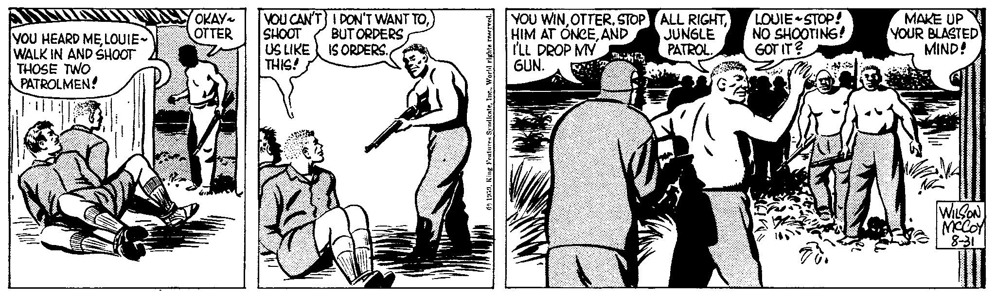 Drawing OCR: YOU HEARD MELOUIE- WALK IN AND SHOOT THOSE TWO PATROLMEN! OKAY~ OTTER YOU CAN'T SHOOT US LIKE THIS! I DON'T WANT TOBUT ORDERS IS ORDERS. 61959World rights reserved. YOU WINSTOP HIM AT ONCEAND I'LL DROP MY GUN. ALL RIGHTJUNGLE PATROL. LOUIE-STOP! NO SHOOTING! GOT IT? N MAKE UP YOUR BLASTED MIND! WILSON MCCOY 8-31 0000000000000 pos YOU HEARD MELOUIE WALK IN AND SHOOT THOSE TWO PATROLMEN ! OKAY ~ OTTER YOU CAN'T SHOOT US LIKE THIS ! I DON'T WANT TOBUT ORDERS IS ORDERS . 61959King Features SyndicateWorld rights reserved . YOU WINSTOP HIM AT ONCEAND I'LL DROP MY GUN . ALL RIGHTJUNGLE PATROL . LOUIE - STOP ! NO SHOOTING ! GOT IT ? N MAKE UP YOUR BLASTED MIND ! WILSON MCCOY 8-31 0000000000000 pos