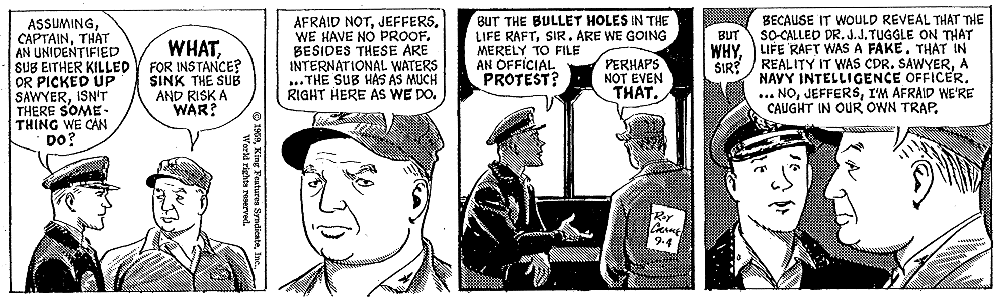 Comic book OCR: ASSUMINGTHAT AN UNIDENTIFIED SUB EITHER KILLED OR PICKED UP SAWYERISN'T THERE SOME- THING WE CAN DO? AFRAID NOTBESIDES THESE ARE INTERNATIONAL WATERS ...THE SUB HAS AS MUCH RIGHT HERE AS WE DO. BUT THE BULLET HOLES IN THE LIFE RAFTSIR. ARE WE GOING MERELY TO FILE AN OFFICIAL PROTEST? BECAUSE IT WOULD REVEAL THAT THE SOCALLED DR. J.J.TUGGLE ON THAT WHY. LIFE RAFT WAS A FAKE. THAT IN SIR? / REALITY IT WAS CDR. SAWYERA NAVY INTELLIGENCE OFFICER. ... NOI'M AFRAID WE'RE CAUGHT IN OUR OWN TRAP. BUT WHATFOR INSTANCE? SINK THE SUB AND RISK A WAR? PERHAPS NOT EVEN THAT. RoY 9.4 59Inc. Workd rights reserved. ASSUMINGTHAT AN UNIDENTIFIED SUB EITHER KILLED OR PICKED UP SAWYERISN'T THERE SOME- THING WE CAN DO? AFRAID NOTWE HAVE NO PROOFBESIDES THESE ARE INTERNATIONAL WATERS ...THE SUB HAS AS MUCH RIGHT HERE AS WE DO. BUT THE BULLET HOLES IN THE LIFE RAFTSIR. ARE WE GOING MERELY TO FILE AN OFFICIAL PROTEST? BECAUSE IT WOULD REVEAL THAT THE SOCALLED DR. J.J.TUGGLE ON THAT WHY. LIFE RAFT WAS A FAKE. THAT IN SIR? / REALITY IT WAS CDR. SAWYERA NAVY INTELLIGENCE OFFICER. ... NOI'M AFRAID WE'RE CAUGHT IN OUR OWN TRAP. BUT WHATFOR INSTANCE? SINK THE SUB AND RISK A WAR? PERHAPS NOT EVEN THAT. RoY 9.4 59King Features SyndienteInc. Workd rights reserved.