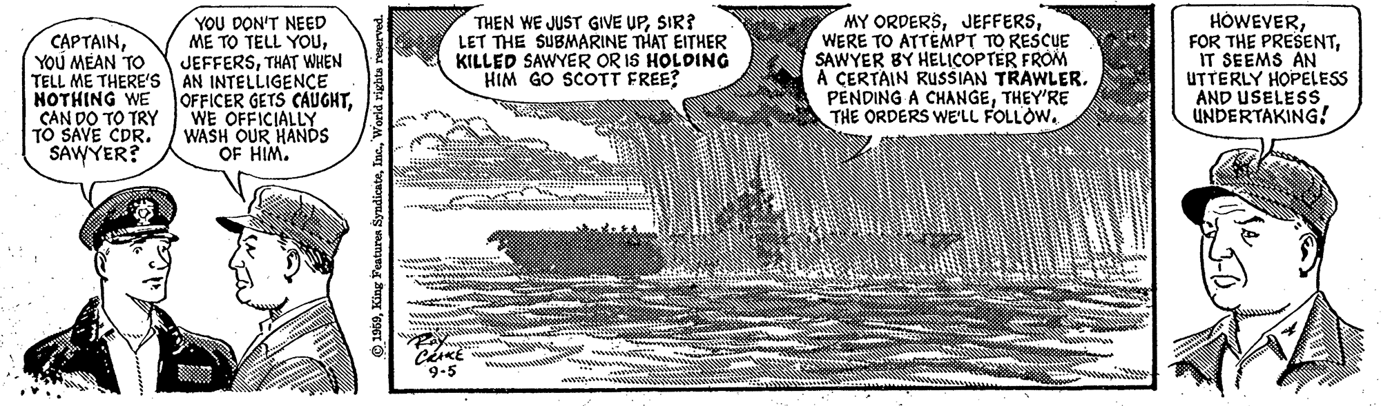 Document OCR: YOU DON'T NEED ME TO TELL YOUTHAT WHEN TELL ME THERE'S AN INTELLIGENCE OFFICER GETS CAUGHTWE OFFICIALLY WASH OUR HANDS OF HIM. MY ORDERSWERE TO ATTEMPT TO RESCUE SAWYER BY HELICOPTER FROM A CERTAIN RUSSIAN TRAWLER. PENDING A CHANGETHEY'RE THE ORDERS WE'LL FOLLOW. HOWEVERIT SEEMS AN UTTERLY HOPELESS AND USELESS UNDERTAKING! CAPTAINYOU MEAN TO THEN WE JUST GIVE UPSIR? LET THE SUBMARINE THAT EITHER KILLED SAWYER OR IS HOLDING HIM GO SCOTT FREE? NOTHING WE CAN DO TO TRY TO SAVE CDR. SAWYER? 9-5 YOU DON'T NEED ME TO TELL YOUTHAT WHEN TELL ME THERE'S AN INTELLIGENCE OFFICER GETS CAUGHTWE OFFICIALLY WASH OUR HANDS OF HIM. MY ORDERSWERE TO ATTEMPT TO RESCUE SAWYER BY HELICOPTER FROM A CERTAIN RUSSIAN TRAWLER. PENDING A CHANGETHEY'RE THE ORDERS WE'LL FOLLOW. HOWEVERFOR THE PRESENTIT SEEMS AN UTTERLY HOPELESS AND USELESS UNDERTAKING! CAPTAINYOU MEAN TO THEN WE JUST GIVE UPSIR? LET THE SUBMARINE THAT EITHER KILLED SAWYER OR IS HOLDING HIM GO SCOTT FREE? NOTHING WE CAN DO TO TRY TO SAVE CDR. SAWYER? 9-5