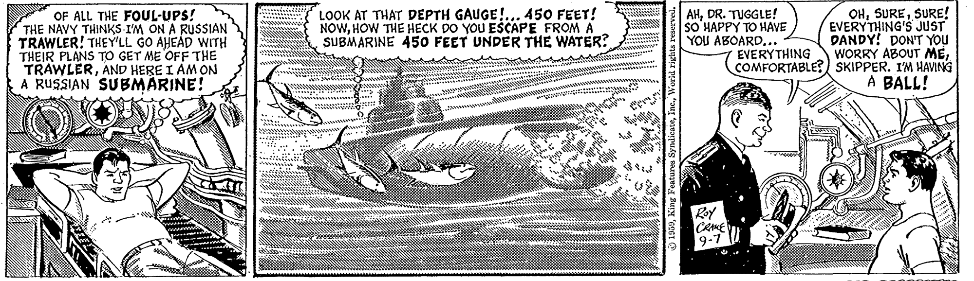 Paper OCR: OF ALL THE FOUL-UPS! THE NAVY THINKS I'M ON A RUSSIAN TRAWLER! THEY'LL GO AHEÁD WITH THEIR PLANS TO GET ME OFF THE TRAWLERAND HERE I AM ON A RUSSIAN SUBMÄRINE! OHSURE! EVERYTHING'S JUST DANDY! DON'T YOU WORRY ABOUT MECOMFORTABLE? SKIPPER. I'M HAVING A BALL! LOOK AT THAT DEPTH GAUGE!... 450 FEET! NOWHOW THE HECK DO YOU ESCAPE FROM A SUBMARINE 450 FEET UNDER THE WATER? AHDR. TUGGLE! SO HAPPY TO HAVE YOU ABOARD... EVERYTHING Roy 9-7 OF ALL THE FOUL-UPS! THE NAVY THINKS I'M ON A RUSSIAN TRAWLER! THEY'LL GO AHEÁD WITH THEIR PLANS TO GET ME OFF THE TRAWLERAND HERE I AM ON A RUSSIAN SUBMÄRINE! OHSURE! EVERYTHING'S JUST DANDY! DON'T YOU WORRY ABOUT MECOMFORTABLE? SKIPPER. I'M HAVING A BALL! LOOK AT THAT DEPTH GAUGE!... 450 FEET! NOWHOW THE HECK DO YOU ESCAPE FROM A SUBMARINE 450 FEET UNDER THE WATER? AHDR. TUGGLE! SO HAPPY TO HAVE YOU ABOARD... EVERYTHING Roy 9-7