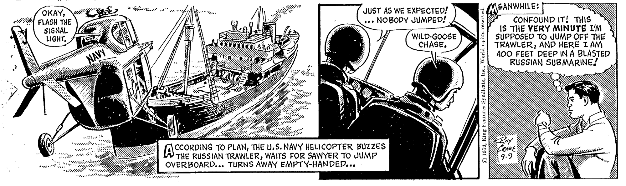 Drawing OCR: OKAYFLASH THE SIGNAL LIGHT. JUST AS WE EXPECTED! ... NOBODY JUMPED! MEANWHILE: CONFOUND IT! THIS IS THE YERY MINUTE I'M SUPPOSED TO JUMP OFF THE TRAWLERAND HERE I AM 400 FEET DEEP IN A BLASTED RUSSIAN SUBMARINE! WILD-GOOSE CHASE. NAVY .. ACCORDING TO PLANTHE U.S. NAVY HELICOPTER BUZZES THE RUSSIAN TRAWLERWAITS FOR SAWYER TO JUMP OVERBOARD.. TURNS AWAY EMPTY-HANDED... 9-9 OKAYFLASH THE SIGNAL LIGHT. JUST AS WE EXPECTED! ... NOBODY JUMPED! MEANWHILE: CONFOUND IT! THIS IS THE YERY MINUTE I'M SUPPOSED TO JUMP OFF THE TRAWLERAND HERE I AM 400 FEET DEEP IN A BLASTED RUSSIAN SUBMARINE! WILD-GOOSE CHASE. NAVY .. ACCORDING TO PLANTHE U.S. NAVY HELICOPTER BUZZES THE RUSSIAN TRAWLERWAITS FOR SAWYER TO JUMP OVERBOARD.. TURNS AWAY EMPTY-HANDED... 9-9