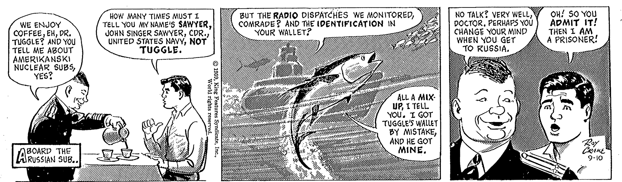 Drawing OCR: WE ENJOY COFFEEDR. TUGGLE? AND YOu TELL ME ABOUT AMERIKANSKI NUCLEAR SUBSYES? HOW MANY TIMES MUST I TELL YOU MY NAME'S SAWYERNOT TUGGLE. BUT THE RADIO DISPATCHES WE MONITOREDCOMRADE? AND THE IDENTIFICATION IN YOUR WALLET? NO TALK? VERY WELLPERHAPS YOU CHANGE YOUR MIND WHEN YOU GET TO RUSSIA. OH! SO YOU ADMIT IT! THEN I AM. A PRISONER! ALL A MIX- UP. I TELL YOUI GOT TUGGLE'S WALLET BY MISTAKEAND HE GOT MINE. Roy ABOARD THE ARUSSIAN SUB.. 9-10 WE ENJOY COFFEEDR. TUGGLE? AND YOu TELL ME ABOUT AMERIKANSKI NUCLEAR SUBSYES? HOW MANY TIMES MUST I TELL YOU MY NAME'S SAWYERJOHN SINGER SAWYERUNITED STATES NAVYNOT TUGGLE. BUT THE RADIO DISPATCHES WE MONITOREDCOMRADE? AND THE IDENTIFICATION IN YOUR WALLET? NO TALK? VERY WELLPERHAPS YOU CHANGE YOUR MIND WHEN YOU GET TO RUSSIA. OH! SO YOU ADMIT IT! THEN I AM. A PRISONER! ALL A MIX- UP. I TELL YOUI GOT TUGGLE'S WALLET BY MISTAKEAND HE GOT MINE. Roy ABOARD THE ARUSSIAN SUB.. 9-10