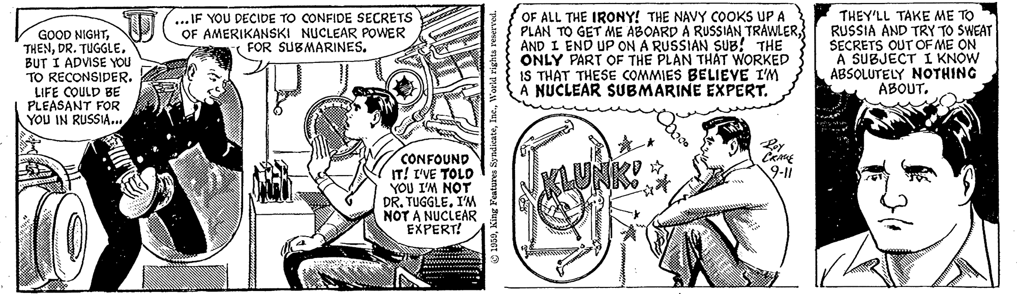 Comic book OCR: OF ALL THE IRONY! THE NAVY COOKS UP A PLAN TO GET ME ABOARD A RUSSIAN TRAWLERAND I END UP ON A RUSSIAN SUB! THE ONLY PART OF THE PLAN THAT WORKED IS THAT THESE COMMIES BELIEVE I'M A NUCLEAR SUBMARINE EXPERT. THEY'LL TAKE ME TO RUSSIA AND TRY TO SWEAT SECRETS OUT OF ME ON A SUBJECT I KNOW ABSOLUTELY NOTHING ABOUT... IF YOU DECIDE TO CONFIDE SECRETS OF AMERIKANSKI NUCLEAR POWER FOR SUBMARINES. GOOD NIGHTBUT I ADVISE YOU TO RECONSIDER. LIFE COULD BE PLEASANT FOR YOU IN RUSSIA... CONFOUND IT! I'VE TOLD YOU I'M NOT DR. TUGGLEI'M NOT A NUCLEAR EXPERT! 9-11 KLUNK! 36 OF ALL THE IRONY! THE NAVY COOKS UP A PLAN TO GET ME ABOARD A RUSSIAN TRAWLERAND I END UP ON A RUSSIAN SUB! THE ONLY PART OF THE PLAN THAT WORKED IS THAT THESE COMMIES BELIEVE I'M A NUCLEAR SUBMARINE EXPERT. THEY'LL TAKE ME TO RUSSIA AND TRY TO SWEAT SECRETS OUT OF ME ON A SUBJECT I KNOW ABSOLUTELY NOTHING ABOUT... IF YOU DECIDE TO CONFIDE SECRETS OF AMERIKANSKI NUCLEAR POWER FOR SUBMARINES. GOOD NIGHTDR. TUGGLEBUT I ADVISE YOU TO RECONSIDER. LIFE COULD BE PLEASANT FOR YOU IN RUSSIA... CONFOUND IT! I'VE TOLD YOU I'M NOT DR. TUGGLEI'M NOT A NUCLEAR EXPERT! 9-11 KLUNK! 36