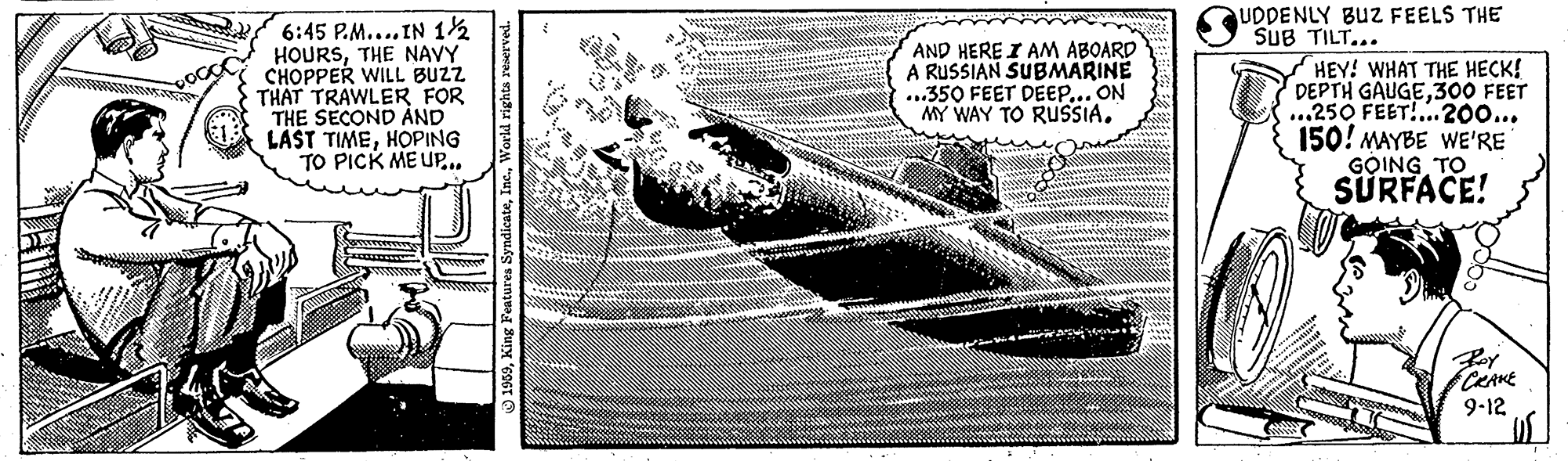 Pattern OCR: UDDENLY BUZ FEELS THE SUB TILT... 6:45 P.M.... IN 12 HOURSTHE NAVY CHOPPER WILL BUZZ THAT TRAWLER FOR THE SECOND ?ND LAST TIMEHOPING TO PICK ME UP.. AND HERE I AM ABOARD A RUSSIAN SUBMARINE ...350 FEET DEEP... ON MY WAY TO RUSSIA. HEY! WHAT THE HECK! DEPTH GAUGE300 FEET ...250 FEET!...200... 150! MAYBE WE'RE GOING TO SÜRFACE! CRAKE 9-12 * Features SyndicateUDDENLY BUZ FEELS THE SUB TILT... 6:45 P.M.... IN 12 HOURSTHE NAVY CHOPPER WILL BUZZ THAT TRAWLER FOR THE SECOND ?ND LAST TIMEHOPING TO PICK ME UP.. AND HERE I AM ABOARD A RUSSIAN SUBMARINE ...350 FEET DEEP... ON MY WAY TO RUSSIA. HEY! WHAT THE HECK! DEPTH GAUGE300 FEET ...250 FEET!...200... 150! MAYBE WE'RE GOING TO SÜRFACE! CRAKE 9-12 * Features Syndicate