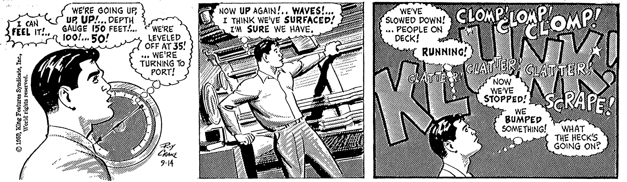 Fictional character OCR: WE'RE GOING UPUP!.. DEPTH GAUGE 150 FEET!.. "a 1oo. 50! NOW UP AGAIN!.. WAVES!... I THINK WE'VE SURFACED! I'M SURE WE HAVE. WE'VE SLOWED DOWN! ... PEOPLE ON DECK! RUNNING! SLOMPLONLOMP I CAN FEEL IT!.. WE'RE LEVELED OFF AT 35! ... WE'RE TURNING TO PORT! NOW " WE'VE STOPPED! SCRAPE! WE BUMPED SOMETHING! WHAT THE HECK'S GOING ON? By 9-14 WE'RE GOING UPUP!.. DEPTH GAUGE 150 FEET!.. "a 1oo. 50! NOW UP AGAIN!.. WAVES!... I THINK WE'VE SURFACED! I'M SURE WE HAVE. WE'VE SLOWED DOWN! ... PEOPLE ON DECK! RUNNING! SLOMPLONLOMP I CAN FEEL IT!.. WE'RE LEVELED OFF AT 35! ... WE'RE TURNING TO PORT! NOW " WE'VE STOPPED! SCRAPE! WE BUMPED SOMETHING! WHAT THE HECK'S GOING ON? By 9-14