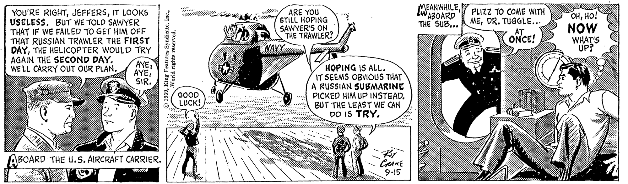 Handwriting OCR: MEANWHILEW ABOARD THE SUB... PLIZZ TO COME WITH MEDR. TUGGLE... YOU'RE RIGHTIT LOOKS USELESS. BUT WE TOLD SAWYER THAT IF WE FAILED TO GET HIM OFF THAT RUSSIAN TRAWLER THE FIRST DAYTHE HELICOPTER WOULD TRY AYE AYESIR. ARE YOU STILL HOPING SAWYER'S ON THE TRAWLER? NAV OHHO! NOW WHAT'S UP? CONCE! AGAIN THE SECOND DAY. WE'LL CARRY OUT OUR PLAN. HOPING IS ALL. IT SEEMS OBVIOUS THAT A RUSSIAN SUBMARINE PICKED HIM UP INSTEAD. BUT THE LEAST WE CAN DO IS TRYGOOD LUCK! ABOARD THE U.s. AIRCRAFT CARRIER. 9-15 MEANWHILEW ABOARD THE SUB... PLIZZ TO COME WITH MEDR. TUGGLE... YOU'RE RIGHTIT LOOKS USELESS. BUT WE TOLD SAWYER THAT IF WE FAILED TO GET HIM OFF THAT RUSSIAN TRAWLER THE FIRST DAYTHE HELICOPTER WOULD TRY AYE AYESIR. ARE YOU STILL HOPING SAWYER'S ON THE TRAWLER? NAV OHHO! NOW WHAT'S UP? CONCE! AGAIN THE SECOND DAY. WE'LL CARRY OUT OUR PLAN. HOPING IS ALL. IT SEEMS OBVIOUS THAT A RUSSIAN SUBMARINE PICKED HIM UP INSTEAD. BUT THE LEAST WE CAN DO IS TRYGOOD LUCK! ABOARD THE U.s. AIRCRAFT CARRIER. 9-15