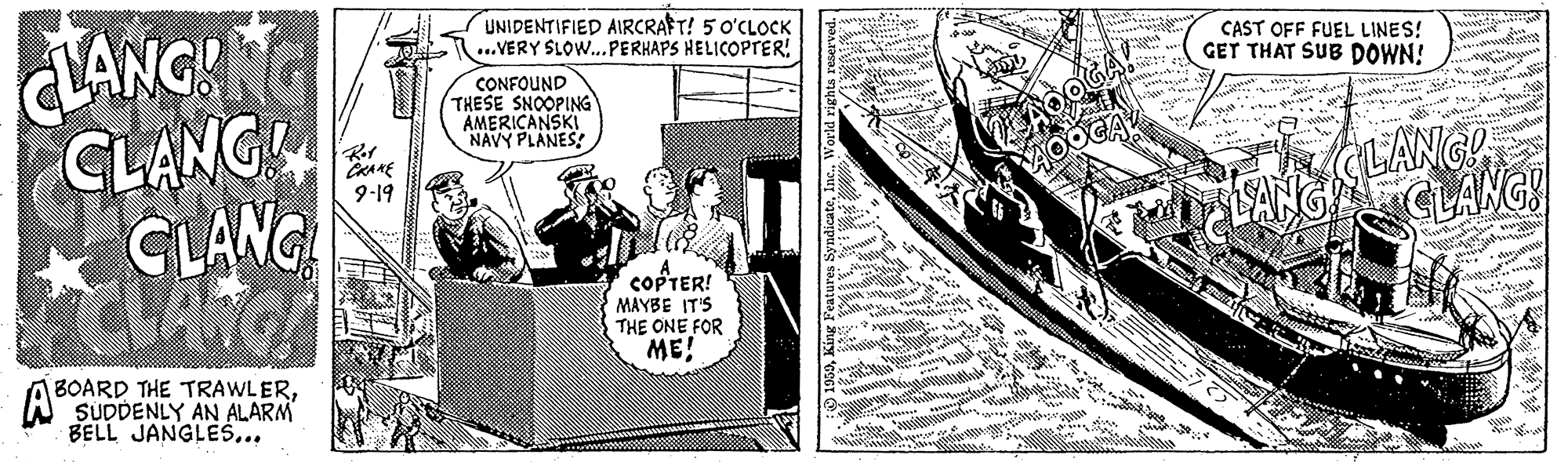 Comics OCR: UNIDENTIFIED AIRCRAFT! 5 O'CLOCK ...VERY SLOW.PERHAPS HELICOPTER! LANGH CLANG CLANC CAST OFF FUEL LINES! GET THAT SUB DOWN! CONFOUND THESE SNOOPING AMERICANSKI NAVY PLANES! CLANG! CLANG! 9-19 COFTER! MAYBE IT'S THE ONE FOR ME! BOARD THE TRAWLERSUDDENLY AN ALARM BELL JANGLES... UNIDENTIFIED AIRCRAFT! 5 O'CLOCK ...VERY SLOW.PERHAPS HELICOPTER! LANGH CLANG CLANC CAST OFF FUEL LINES! GET THAT SUB DOWN! CONFOUND THESE SNOOPING AMERICANSKI NAVY PLANES! CLANG! CLANG! 9-19 COFTER! MAYBE IT'S THE ONE FOR ME! BOARD THE TRAWLERSUDDENLY AN ALARM BELL JANGLES...