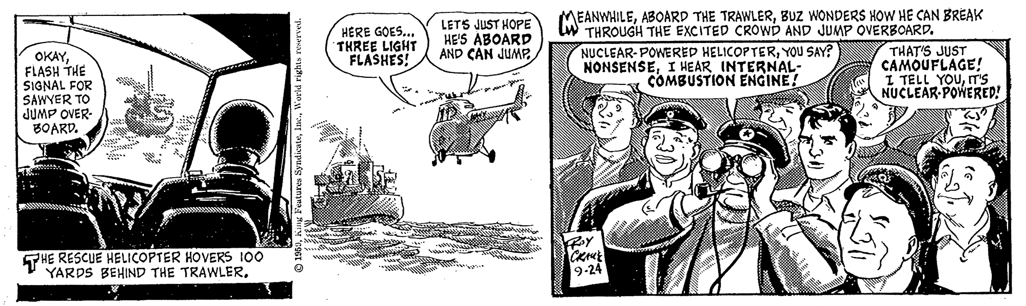 Comic book OCR: EANWHILEBUZ WONDERS HOW HE CAN BREAK LETS JUST HOPE HE'S ABOARD AND CAN JUMPW THROUGH THE EXCITED CROWD AND JUMP OVERBOARD. HÉRE GOES... THREE LIGHT FLASHES! OKAYFLASH THE SIGNAL FOR SAWYER TO JUMP OVER- BOARD. NUCLEAR-POWERED HELICOPTERYOU SAY? NONSENSEI HEAR INTERNAL- COMBUSTION ENGINE! THAT'S JUST CAMOUFLAGE! I TELL YOUT'S NUCLEAR POWERED! THE RESCUE HELICOPTER HOVERS 100 YARDS BEHIND THE TRAWLER. 9-24 EANWHILEABOARD THE TRAWLERBUZ WONDERS HOW HE CAN BREAK LETS JUST HOPE HE'S ABOARD AND CAN JUMPW THROUGH THE EXCITED CROWD AND JUMP OVERBOARD. HÉRE GOES... THREE LIGHT FLASHES! OKAYFLASH THE SIGNAL FOR SAWYER TO JUMP OVER- BOARD. NUCLEAR-POWERED HELICOPTERYOU SAY? NONSENSEI HEAR INTERNAL- COMBUSTION ENGINE! THAT'S JUST CAMOUFLAGE! I TELL YOUT'S NUCLEAR POWERED! THE RESCUE HELICOPTER HOVERS 100 YARDS BEHIND THE TRAWLER. 9-24