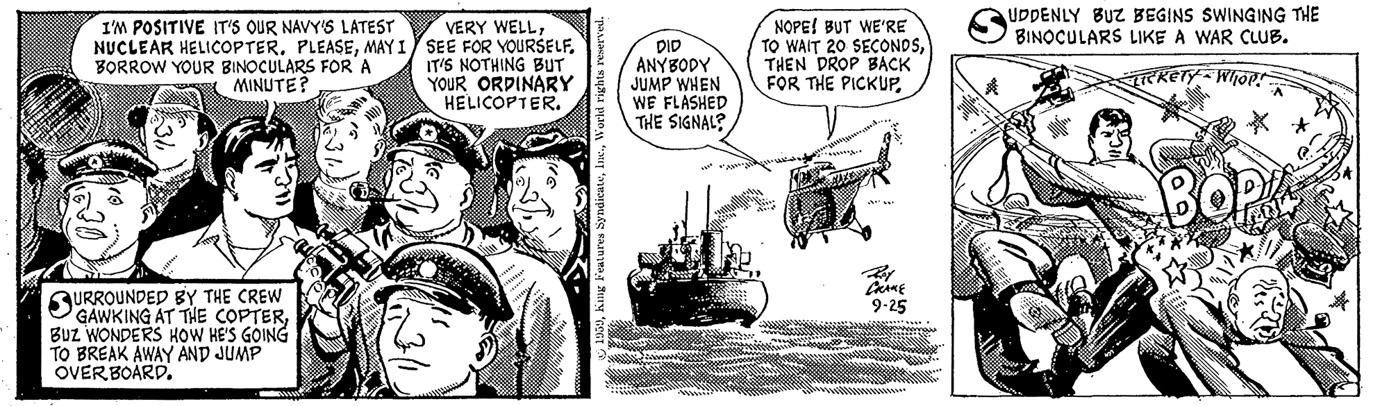 Illustration OCR: UDDENLY BUZ BEGINS SWINGING THE BINOCULARS LIKE A WAR CLUB. VERY WELLMAY I SEE FOR YOURSELF. IT'S NOTHING BUT YOUR ORDINARY HELICOPTER. NOPE! BUT WE'RE TO WAIT 20 SECONDSTHEN DROP BACK FOR THE PICKUPI'M POSITIVE IT'S OUR NAVY'S LATEST DID ANYBODY JUMP WHEN WE FLASHED THE SIGNAL? BORROW YOUR BINOCULARS FOR A (MINUTE? Whop * * SURROUNDED BY THE CREW GAWKING AT THE COPTERBuz WONDERS HOW HE'S GOING TO BREAK AWAY AND JUMP OVERBOARD. 9-25 UDDENLY BUZ BEGINS SWINGING THE BINOCULARS LIKE A WAR CLUB. VERY WELLNUCLEAR HELICOPTERMAY I SEE FOR YOURSELF. IT'S NOTHING BUT YOUR ORDINARY HELICOPTER. NOPE! BUT WE'RE TO WAIT 20 SECONDSTHEN DROP BACK FOR THE PICKUPI'M POSITIVE IT'S OUR NAVY'S LATEST DID ANYBODY JUMP WHEN WE FLASHED THE SIGNAL? BORROW YOUR BINOCULARS FOR A (MINUTE? Whop * * SURROUNDED BY THE CREW GAWKING AT THE COPTERBuz WONDERS HOW HE'S GOING TO BREAK AWAY AND JUMP OVERBOARD. 9-25