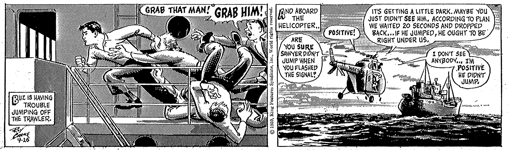 Illustration OCR: GRAB THAT MAN! GRAB HIM!ANO ABOARD AND ABOARD THE IT'S GETTING A LITTLE DARK. MAYBE YOU JUST DIDN'T SEE HIMACCORDING TO PLAN WE WAITED 20 SECONDS AND DROPPED BACK... IF HE JUMPEDHE OUGHT TO BE RIGHT UNDER uS. HELICOPTER.. POSITIVE! ARE YOU SURE SAWYER PION'T JUMP WHEN YOU FLASHED THE SIGNAL?. I DON'T SEE ANYBODY..IM POSITIVE HE DIDNT JUMP. wwww. BUz IS HAVING TROUBLE JUMPING OFF THE TRAWLER. ... 9-26 GRAB THAT MAN! GRAB HIM!ANO ABOARD AND ABOARD THE IT'S GETTING A LITTLE DARK. MAYBE YOU JUST DIDN'T SEE HIMACCORDING TO PLAN WE WAITED 20 SECONDS AND DROPPED BACK... IF HE JUMPEDHE OUGHT TO BE RIGHT UNDER uS. HELICOPTER.. POSITIVE! ARE YOU SURE SAWYER PION'T JUMP WHEN YOU FLASHED THE SIGNAL?. I DON'T SEE ANYBODY..IM POSITIVE HE DIDNT JUMP. wwww. BUz IS HAVING TROUBLE JUMPING OFF THE TRAWLER. ... 9-26