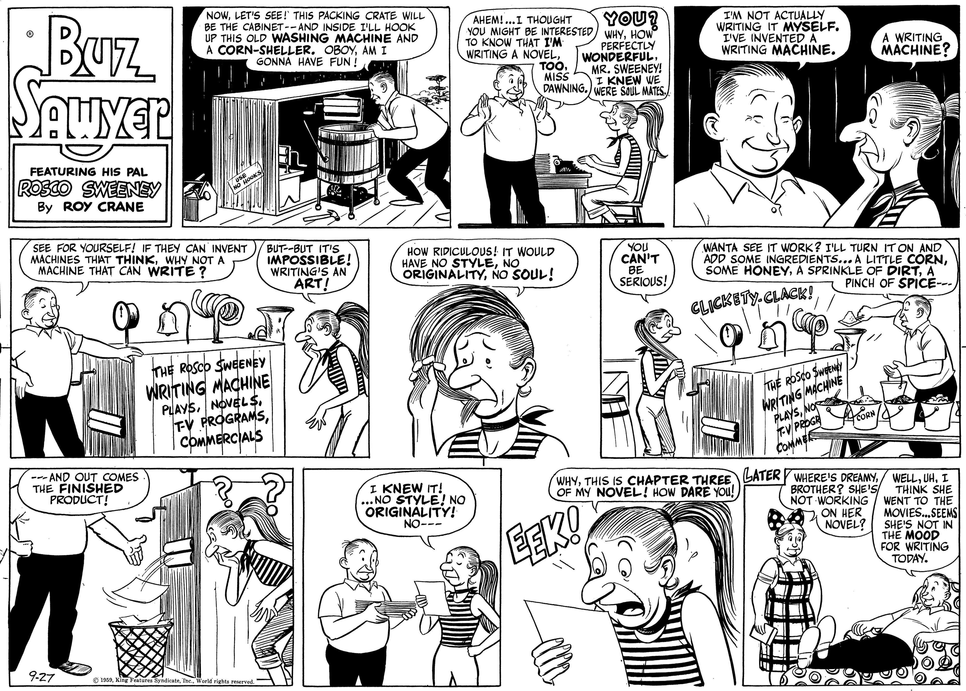 Cartoon OCR: NOWLET'S SEE! THIS PACKING CRATE WILL BE THE CABINET-- AND INSIDE I'LL HOOK UP THIS OLD WASHING MACHINE AND A CORN-SHELLERAM I GONNA HAVE FUN ! BUrz SAuver YOU? WHYHOW PERFECTLY WONDERFULMR. SWEENEY! I KNEW WE AHEM!..I THOUGHT YOU MIGHT BE INTERESTED TO KNOW THAT I'M WRITING A NOVELTOO. MISS I'M NOT ACTUALLY WRITING IT MYSELF. I'VE INVENTEDA WRITING MACHINE. A WRITING MACHINE? DAWNING.) WERE SOUL MATES. FEATURING HIS PAL ROSCO SWEENEY By ROY CRANE SEE FOR YOURSELF! IF THEY CAN INVENT MACHINES THAT THINKWHY NOT A MACHINE THAT CAN WRITE ? BUT--BUT IT'S IMPOSSIBLE! WRITING'S AN ART! HOW RIDICULOOUS! IT WOULD HAVE NO STYLENO ORIGINALITYNO SOUL! YOU CAN'T BE SERIOUS! WANTA SEE IT WORK? I'LL TURN IT ON AND ADD SOME INGREDIENTS... A LITTLE CÓRNA PINCH OF SPICE--- CLICKETY.CLACK! THE ROSCO SWEENEY WRITING MACHINE PLAYSCOMMERCIALS THE ROSCO Sweew WRITING MACHINE PLAYSNOr EV PROGE COMMER --- AND OUT COMES THE FINISHED PRODUCT! WHYI THINK SHE NOT WORKING | WENT TO THE MOVIES.SEEMS SHE'S NOT IN THE MOOD FOR WRITING TODAY. I KNEW IT! ...NO STYLE! NO ORIGINALITY! NO--- OF MY NOVEL! HOW DARE YOu! BROTHER? SHE'S ON HER NOVEL? EEK! 9-27 O 1SATheWorld rights reved NOWLET'S SEE! THIS PACKING CRATE WILL BE THE CABINET-- AND INSIDE I'LL HOOK UP THIS OLD WASHING MACHINE AND A CORN-SHELLERAM I GONNA HAVE FUN ! BUrz SAuver YOU? WHYHOW PERFECTLY WONDERFULMR. SWEENEY! I KNEW WE AHEM!..I THOUGHT YOU MIGHT BE INTERESTED TO KNOW THAT I'M WRITING A NOVELTOO. MISS I'M NOT ACTUALLY WRITING IT MYSELF. I'VE INVENTEDA WRITING MACHINE. A WRITING MACHINE? DAWNING.) WERE SOUL MATES. FEATURING HIS PAL ROSCO SWEENEY By ROY CRANE SEE FOR YOURSELF! IF THEY CAN INVENT MACHINES THAT THINKWHY NOT A MACHINE THAT CAN WRITE ? BUT--BUT IT'S IMPOSSIBLE! WRITING'S AN ART! HOW RIDICULOOUS! IT WOULD HAVE NO STYLENO ORIGINALITYNO SOUL! YOU CAN'T BE SERIOUS! WANTA SEE IT WORK? I'LL TURN IT ON AND ADD SOME INGREDIENTS... A LITTLE CÓRNSOME HONEYA SPRINKLE OF DIRTA PINCH OF SPICE--- CLICKETY.CLACK! THE ROSCO SWEENEY WRITING MACHINE PLAYSNOVEL STV PROGRAMSCOMMERCIALS THE ROSCO Sweew WRITING MACHINE PLAYSNOr EV PROGE COMMER --- AND OUT COMES THE FINISHED PRODUCT! WHYTHIS IS CHAPTER THREE LATERY WHERE'S DREAMY/ WELLI THINK SHE NOT WORKING | WENT TO THE MOVIES.SEEMS SHE'S NOT IN THE MOOD FOR WRITING TODAY. I KNEW IT! ...NO STYLE! NO ORIGINALITY! NO--- OF MY NOVEL! HOW DARE YOu! BROTHER? SHE'S ON HER NOVEL? EEK! 9-27 O 1SAKlhg Featurea SrndienteTheWorld rights reved