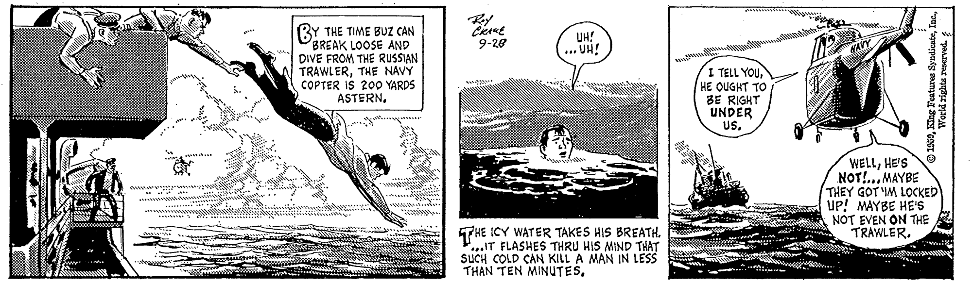 Elbow OCR: BY THE TIME BUZ CAN BREAK LOOSE AND DIVE FROM THE RUSSIAN TRAWLERTHE NAVY COPTER IS 20O YARDS ASTERNUH! ... UH! 9-28 I TELL YOUHE QUGHT TO BE RIGHT UNDER USHE'S NOT!... MAYBE THEY GOT IM LOCKED UP! MAYBE HE'S NOT EVEN ON THE TRAWLER. THE ICY WATER TAKES HIS BREATH. P...IT FLASHES THRU HIS MIND THAT SUCH COLD CAN KILL A MAN IN LESS THAN TEN MINUTES****ww 1959World rights reserved. BY THE TIME BUZ CAN BREAK LOOSE AND DIVE FROM THE RUSSIAN TRAWLERTHE NAVY COPTER IS 20O YARDS ASTERNUH! ... UH! 9-28 I TELL YOUHE QUGHT TO BE RIGHT UNDER USHE'S NOT!... MAYBE THEY GOT IM LOCKED UP! MAYBE HE'S NOT EVEN ON THE TRAWLER. THE ICY WATER TAKES HIS BREATH. P...IT FLASHES THRU HIS MIND THAT SUCH COLD CAN KILL A MAN IN LESS THAN TEN MINUTES****ww 1959King Features SyndicateWorld rights reserved.