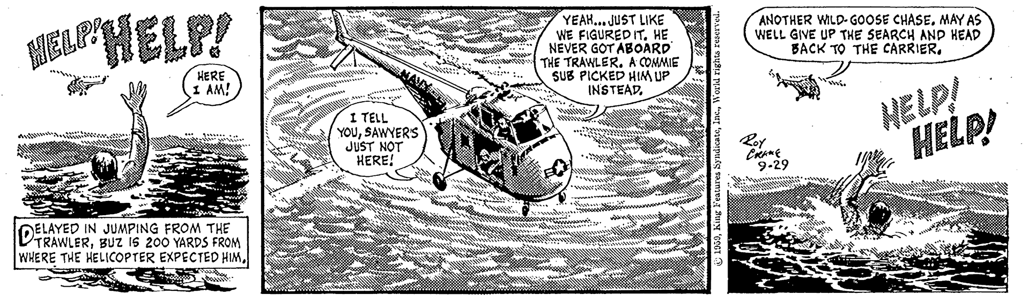 Line art OCR: HELP! YEAH... JUST LIKE WE FIGURED IT. HE NEVER GOT ABOARD THE TRAWLERA COMMIE SUB PICKED HIM UP INSTEAD. ?ELP ANOTHER WILD-GOOSE CHASEMAY AS WELL GIVE UP THE SEARCH AND HEAD BACK TO THE CARRIER. HERE 1 AM! I TELL YOUSAWYERS JUST NOT HERE! HELP! HELP! Roy 9-29 * t.. wwwaa DELAYED IN JUMPING FROM THE VTRAWLERBUZ iS 200 YARDS FROM WHERE THE HELICOPTER EXPECTED HIMHELP! YEAH... JUST LIKE WE FIGURED IT. HE NEVER GOT ABOARD THE TRAWLERA COMMIE SUB PICKED HIM UP INSTEAD. ? ELP ANOTHER WILD-GOOSE CHASEMAY AS WELL GIVE UP THE SEARCH AND HEAD BACK TO THE CARRIER. HERE 1 AM! I TELL YOUSAWYERS JUST NOT HERE! HELP! HELP! Roy 9-29 * t.. wwwaa DELAYED IN JUMPING FROM THE VTRAWLERBUZ iS 200 YARDS FROM WHERE THE HELICOPTER EXPECTED HIM