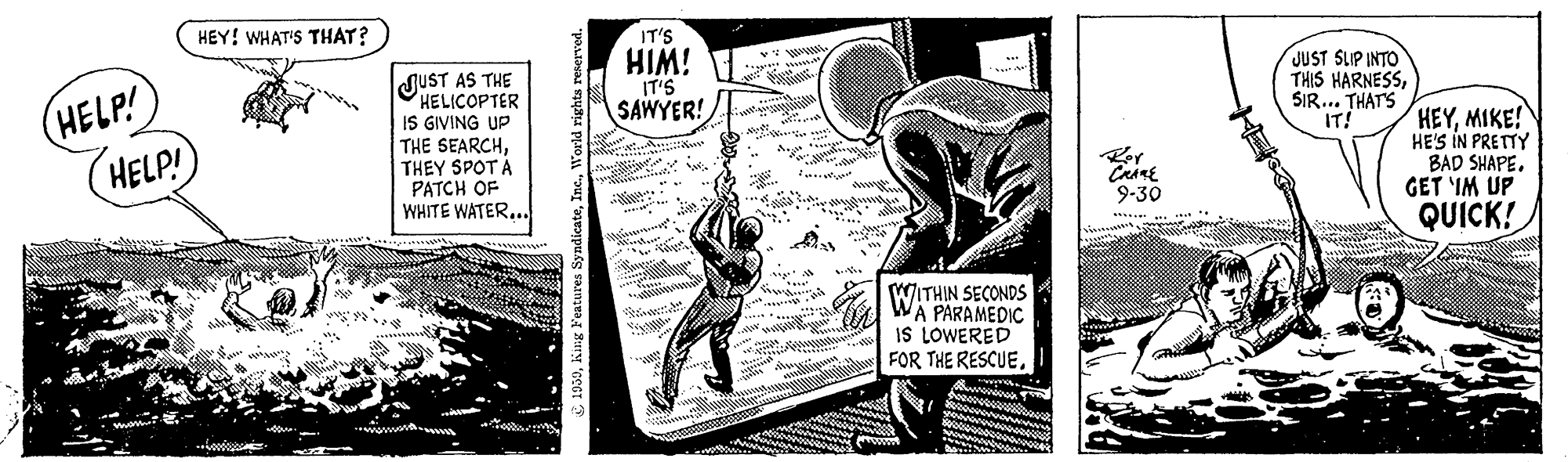 Drawing OCR: HEY! WHAT'S THAT? HELP! HELP! IT'S HIM! IT'S SAWYER! JUST SLIP INTO THIS HARNESSSIR... THATS IT! JUST AS THE HELICOPTER IS GIVING UP THE SEARCHTHEY SPOTA PATCH OF WHITE WATER... HEYMIKE! HE'S IN PRETTY BAD SHAPE. GET IM UP 9-30 QUICK! WITHIN SECONDS A PARAMEDIC IS LOWERED FOR THE RESCUEHEY! WHAT'S THAT? HELP! HELP! IT'S HIM! IT'S SAWYER! JUST SLIP INTO THIS HARNESSSIR... THATS IT! JUST AS THE HELICOPTER IS GIVING UP THE SEARCHTHEY SPOTA PATCH OF WHITE WATER... HEYMIKE! HE'S IN PRETTY BAD SHAPE. GET IM UP 9-30 QUICK! WITHIN SECONDS A PARAMEDIC IS LOWERED FOR THE RESCUE