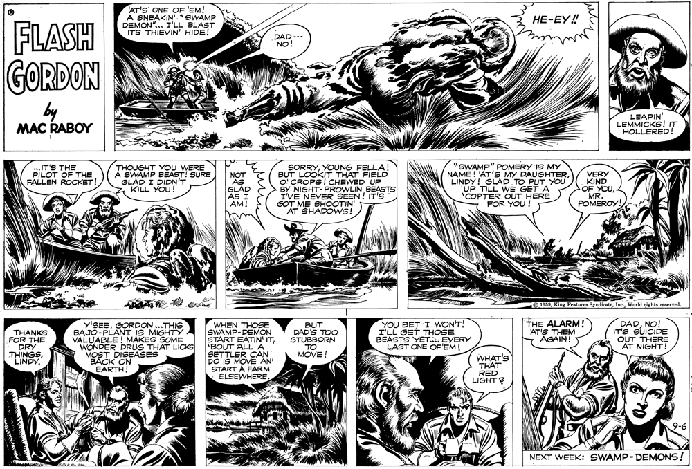 Comic book OCR: 'AT'S ONE OF 'EM! A SNEAKIN"SWAMP DEMON". I'LL BLAST ITS THIEVIN' HIDE! FLASH GORDON ??-??! DAD-- NO! by MAC RABOY LEAPIN' LEMMICKS! IT HOLLERED! ..IT'S THE PILOT OF THE FALLEN ROCKET! THOUGHT YOU WERE A SWAMP BEAST! SURE GLAD I DIDN'T KILL YOU! SORRYYOUNG BUT LOOKKIT THAT FIELD O' CROPS! CHEWED UP BY NIGHT-PROWLIN BEASTS I'VE NEVER SEEN ! IT'S GOT ME SHOOTIN AT SHADOWS! "SWAMP" POMERY IS MY NAME! 'AT'S MY DAUGHTERLINDY! GLAD TO PUT YOU UP TILL WE GET A NOT AS GLAD AS I AM! VERY KIND OF COPTER OUT FOR YOU ! POMEROY! 9 1969World rights reserved. THANKS FOR THE DRY THINGSLINDY. y'SEEGORDON ..THIS BAJO-PLANT IS MIGHTY VALUABLE! MAKES SOME WONDER DRUG THAT LICKS MOST DISEASES BACK ON EARTH! WHEN THOSE SWAMP-DEMON START EATIN' IT'BOUT ALL A SETTLER CAN DO IS MOVE AN' START A FARM ELSEWHEREBUT DAD'S TOO STUBBORN TO MOVE! YOU BET I WONT! I'LL GET THOSE BEASTS YET. EVERY LAST ONE OF'EM! THE ALARM! 'AT'S THEM Y AGAIN! DADNO! IT'S SUICIDE OUT THERE AT NIGHT! WHAT'S THAT RED LIGHT? 9-6 NEXT WEEK: SWAMP-DEMONS! 'AT'S ONE OF 'EM! A SNEAKIN"SWAMP DEMON". I'LL BLAST ITS THIEVIN' HIDE! FLASH GORDON ??-??! DAD-- NO! by MAC RABOY LEAPIN' LEMMICKS! IT HOLLERED! ..IT'S THE PILOT OF THE FALLEN ROCKET! THOUGHT YOU WERE A SWAMP BEAST! SURE GLAD I DIDN'T KILL YOU! SORRYYOUNG BUT LOOKKIT THAT FIELD O' CROPS! CHEWED UP BY NIGHT-PROWLIN BEASTS I'VE NEVER SEEN ! IT'S GOT ME SHOOTIN AT SHADOWS! "SWAMP" POMERY IS MY NAME! 'AT'S MY DAUGHTERLINDY! GLAD TO PUT YOU UP TILL WE GET A NOT AS GLAD AS I AM! VERY KIND OF COPTER OUT FOR YOU ! POMEROY! 9 1969King Features SyndicateWorld rights reserved. THANKS FOR THE DRY THINGSLINDY. y'SEEGORDON ..THIS BAJO-PLANT IS MIGHTY VALUABLE! MAKES SOME WONDER DRUG THAT LICKS MOST DISEASES BACK ON EARTH! WHEN THOSE SWAMP-DEMON START EATIN' IT'BOUT ALL A SETTLER CAN DO IS MOVE AN' START A FARM ELSEWHEREBUT DAD'S TOO STUBBORN TO MOVE! YOU BET I WONT! I'LL GET THOSE BEASTS YET. EVERY LAST ONE OF'EM! THE ALARM! 'AT'S THEM Y AGAIN! DADNO! IT'S SUICIDE OUT THERE AT NIGHT! WHAT'S THAT RED LIGHT? 9-6 NEXT WEEK: SWAMP-DEMONS!