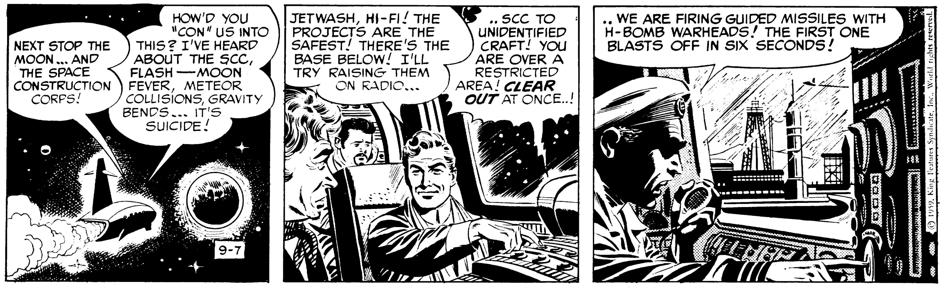 Comics OCR: HOW'D YOU "CON" US INTO THIS? I'VE HEARD ABOUT THE ScCFLASH -MOON FEVERMETEOR COLLISIONSGRAVITY BENDS... IT'S SUICIDE! JETWASHHI-FI! THE PROJECTS ARE THE SAFEST! THERE'S THE BASE BELOW! I'LL TRY RAISING THEM ON RADIO... .. SCC TO UNIDEN?IFIED CRAFT! YOU ARE OVER A RESTRICTED AREA! CLEAR OUT AT ONCE..! WE ARE FIRING GUIDED MISSILES WITH H-BOMB WARHEADS! THE FIRST ONE BLASTS OFF IN SIX SECONDS! NEXT STOP THE MOON ... AND THE SPACE CONSTRUCTION CORPS! * O 199Inc. World rights resenvel. HOW'D YOU "CON" US INTO THIS? I'VE HEARD ABOUT THE ScCFLASH -MOON FEVERMETEOR COLLISIONSGRAVITY BENDS... IT'S SUICIDE! JETWASHHI-FI! THE PROJECTS ARE THE SAFEST! THERE'S THE BASE BELOW! I'LL TRY RAISING THEM ON RADIO... .. SCC TO UNIDEN?IFIED CRAFT! YOU ARE OVER A RESTRICTED AREA! CLEAR OUT AT ONCE..! WE ARE FIRING GUIDED MISSILES WITH H-BOMB WARHEADS! THE FIRST ONE BLASTS OFF IN SIX SECONDS! NEXT STOP THE MOON ... AND THE SPACE CONSTRUCTION CORPS! * O 199King Features SyndicateInc. World rights resenvel.