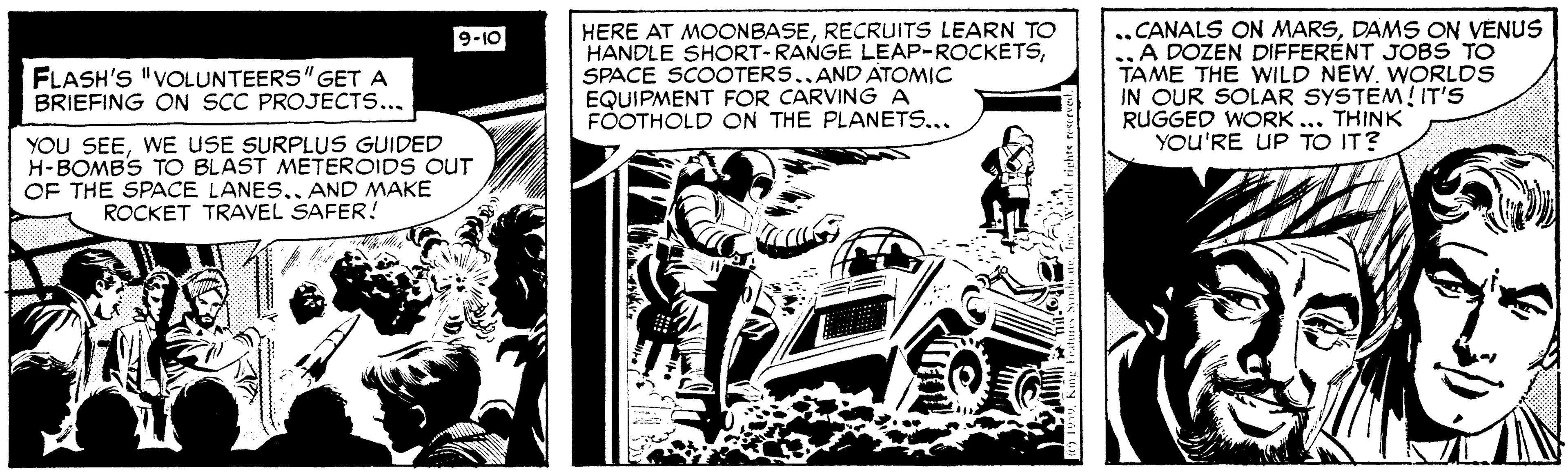 Fictional character OCR: HERE AT MOONBASERECRUITS LEARN TO HANDLE SHORT-RANGE LEAP-ROCKETSSPACE SCOOTERS..AND ATOMIC EQUIPMENT FOR CARVING A FÓOTHOLD ON THE PLANETS... ..CANALS ON MARSDAMS ON VÉNUS .„ A DOZEN DIFFERÉNT JOBS TO TAME THE WILD NEW. WORLDS IN OUR SOLAR SYSTEM! IT'S RUGGED WORK ... THINK YOU'RE UP TO IT? 9-10 FLASH'S "VOLUNTEERS"GETA BRIEFING ON SCC PROJECT.... YOU SEEWE USE SURPLUS GUIDED H-BOMBS TO BLAST METEROIDS OUT OF THE SPACE LANES.. AND MAKE ROCKET TRAVEL SAFER! HERE AT MOONBASERECRUITS LEARN TO HANDLE SHORT-RANGE LEAP-ROCKETSSPACE SCOOTERS..AND ATOMIC EQUIPMENT FOR CARVING A FÓOTHOLD ON THE PLANETS... ..CANALS ON MARSDAMS ON VÉNUS .„ A DOZEN DIFFERÉNT JOBS TO TAME THE WILD NEW. WORLDS IN OUR SOLAR SYSTEM! IT'S RUGGED WORK ... THINK YOU'RE UP TO IT? 9-10 FLASH'S "VOLUNTEERS"GETA BRIEFING ON SCC PROJECT.... YOU SEEWE USE SURPLUS GUIDED H-BOMBS TO BLAST METEROIDS OUT OF THE SPACE LANES.. AND MAKE ROCKET TRAVEL SAFER!