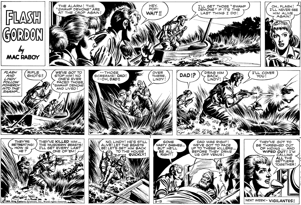 Font OCR: THE ALARM! THE "SWAMP DEMONS" ARE AT THE CROP AGAIN! HEYPOP! I'LL GET THOSE " SWAMP DEMONS " IE IT'S THE LAST THING I DO! OHFLASH! I'LL NEVER SEE HIM ALIVE AGAIN! FLASH GORDON by WAIT! MAC RABOY WE'VE GOT TO STOP HIM! NO ONE'S EVER FACED THOSE "SWAMP DEMONS I'LL COVER YOU! FLASH AND LINDY FOLLOW POMEROV INTO THE" SWAMP. RIFLE SHOTS! OVER -- THOSE SCREAMS! DAD! --OHDAD!! DRAG HIM BACKLINDY! THERE DAD!? LINDY! AND LIVED THEY'RE RETREATING! HOW IS HE ? THEY'VE KILLED HIM .. THE MURDERIN' BEASTS! I'LL GET EVERY LAST ONE OF'EM! NOLINDY! HE'S STILL ALIVE! LET THE BEASTS BE! LET'S GET HIM BACK TO THE HOUSE. QUICKLY! SOME NASTY GASHES. BUT HE'LL BE ALL RIGHT! DAD WAS RIGHT! WE'VE GOT TO FACE UP TO THESE KILLERS. BEFORE THEY DRIVE US OFF VENUS! THEY'VE GOT TO BE THRESHED OUT AND WIPED OUT! I'M CALLING ALL THE SETTLERS TOGETHER! OF HIDING T19s9. Ki Features SyndicateWorld rights reserved. 9-13 NEXT WEEK- VIGILANTES! THE ALARM! THE "SWAMP DEMONS" ARE AT THE CROP AGAIN! HEYPOP! I'LL GET THOSE " SWAMP DEMONS " IE IT'S THE LAST THING I DO! OHFLASH! I'LL NEVER SEE HIM ALIVE AGAIN! FLASH GORDON by WAIT! MAC RABOY WE'VE GOT TO STOP HIM! NO ONE'S EVER FACED THOSE "SWAMP DEMONS I'LL COVER YOU! FLASH AND LINDY FOLLOW POMEROV INTO THE" SWAMP. RIFLE SHOTS! OVER -- THOSE SCREAMS! DAD! --OHDAD!! DRAG HIM BACKLINDY! THERE DAD!? LINDY! AND LIVED THEY'RE RETREATING! HOW IS HE ? THEY'VE KILLED HIM .. THE MURDERIN' BEASTS! I'LL GET EVERY LAST ONE OF'EM! NOLINDY! HE'S STILL ALIVE! LET THE BEASTS BE! LET'S GET HIM BACK TO THE HOUSE. QUICKLY! SOME NASTY GASHES. BUT HE'LL BE ALL RIGHT! DAD WAS RIGHT! WE'VE GOT TO FACE UP TO THESE KILLERS. BEFORE THEY DRIVE US OFF VENUS! THEY'VE GOT TO BE THRESHED OUT AND WIPED OUT! I'M CALLING ALL THE SETTLERS TOGETHER! OF HIDING T19s9. Ki Features SyndicateWorld rights reserved. 9-13 NEXT WEEK- VIGILANTES!