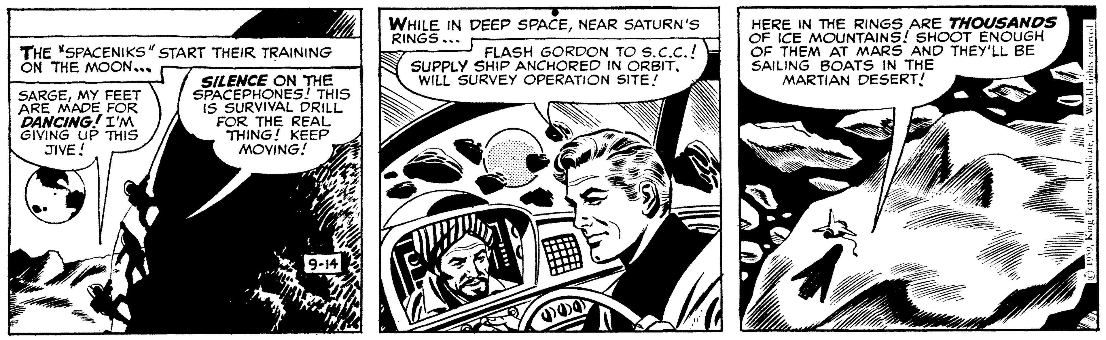 Comics OCR: WHILE IN DEEP SPACENEAR SATURN'S RINGS... FLASH GORDON TO S.C.C.! SUPPLY SHIP ANCHORED IN ORBITWILL SURVEY OPERATION SITE! HERE IN THE RINGS ARE THOUSANDS OF ICE MOUNTAINS! SHOOT ENOUGH OF THEM AT MARS AND THEY'LL BE SAILING BOATS IN THE MARTIAN DESERT! THE "SPACENIKS" START THEIR TRAINING ON THE MOON... SARGEMY FEET ARE MADE FOR DANCING! I'M GIVING UP THIS JIVE! SILENCE ON THE SPACEPHONES! THIS IS SURVIVAL DRILL FOR THE REAL THING! KEEP MOVING! WHILE IN DEEP SPACENEAR SATURN'S RINGS... FLASH GORDON TO S.C.C.! SUPPLY SHIP ANCHORED IN ORBITWILL SURVEY OPERATION SITE! HERE IN THE RINGS ARE THOUSANDS OF ICE MOUNTAINS! SHOOT ENOUGH OF THEM AT MARS AND THEY'LL BE SAILING BOATS IN THE MARTIAN DESERT! THE "SPACENIKS" START THEIR TRAINING ON THE MOON... SARGEMY FEET ARE MADE FOR DANCING! I'M GIVING UP THIS JIVE! SILENCE ON THE SPACEPHONES! THIS IS SURVIVAL DRILL FOR THE REAL THING! KEEP MOVING!