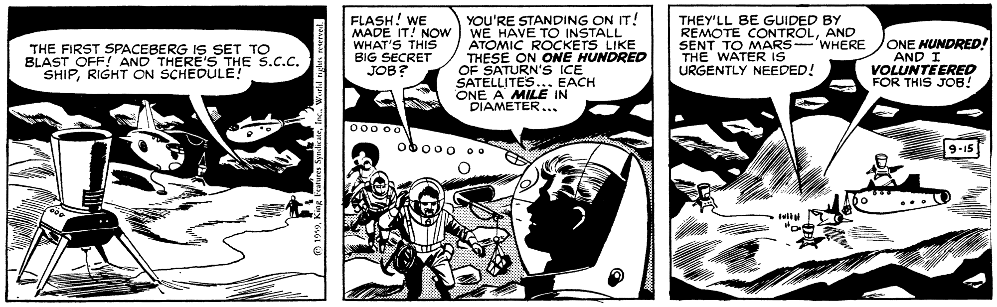 Comics OCR: FLASH! WE MADE IT! NOW WHAT'S THIS BIG SECRET JOB? YOU'RE STANDING ON IT! WE HAVE TO INSTALL ATOMIC ROCKETS LIKE THESE ON ONE HUNDRED OF SATURN'S ICE SATELLITES... EACH ONE A MILE IN D??METER .. THEY'LL BE GUIDED BY REMOTE CONTROLAND SENT TO MARS THE WATER IS URGENTLY NEEDED! ONE HUNDRED! AND I VOLUNTEERED FOR THIS JOB! WHERE THE FIRST SPACEBERG IS SET TO BLAST OFF! AND THERE'S THE S.C.C. SHIPRIGHT ON SCHEDULE! 000 00 ob000 o0 9-15 tuii arures SyndicateWewld nghts reserved. FLASH! WE MADE IT! NOW WHAT'S THIS BIG SECRET JOB? YOU'RE STANDING ON IT! WE HAVE TO INSTALL ATOMIC ROCKETS LIKE THESE ON ONE HUNDRED OF SATURN'S ICE SATELLITES... EACH ONE A MILE IN D??METER .. THEY'LL BE GUIDED BY REMOTE CONTROLAND SENT TO MARS THE WATER IS URGENTLY NEEDED! ONE HUNDRED! AND I VOLUNTEERED FOR THIS JOB! WHERE THE FIRST SPACEBERG IS SET TO BLAST OFF! AND THERE'S THE S.C.C. SHIPRIGHT ON SCHEDULE! 000 00 ob000 o0 9-15 tuii arures SyndicateWewld nghts reserved.