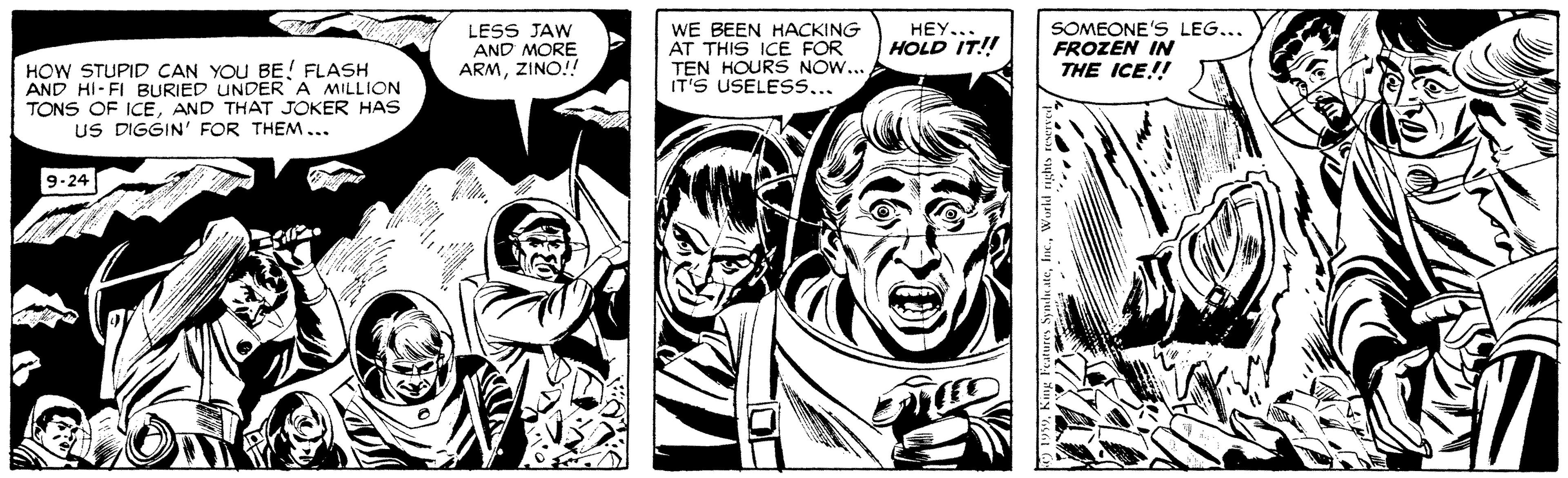 Publication OCR: LESS JAW AND MORE ARMZINO! WE BEEN HACKING AT THIS ICE FOR TEN HOURS NOW... IT'S USELESS... HEY.. HOLD IT!! SOMEONE'S LEG... FROZEN IN THE ICE!! HOW STUPID CAN YOU BE! FLASH AND HI-FI BURIED UNDER A MILLION TONS OF ICEAND THAT JOKER HAS US DIGGIN' FOR THEM... 9-24 LESS JAW AND MORE ARMZINO! WE BEEN HACKING AT THIS ICE FOR TEN HOURS NOW... IT'S USELESS... HEY.. HOLD IT!! SOMEONE'S LEG... FROZEN IN THE ICE!! HOW STUPID CAN YOU BE! FLASH AND HI-FI BURIED UNDER A MILLION TONS OF ICEAND THAT JOKER HAS US DIGGIN' FOR THEM... 9-24