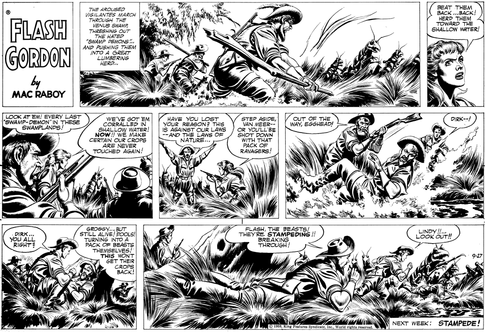 Style OCR: THE AROUSED VIGILANTES MARCH THROUGH THE VENUS SWAMPBEAT THEM BACK ...BACK! HERD THEM TOWARD THE SHALLOW WATER! FLASH GORDON THRESHING OUT THE HATED "SWAMP DEMONS.. AND PUSHING THEM INTO A GREAT LUMBERING HERD.. by MAC RABOY LOOK AT EM! EVERY LAST "SWAMP-DEMON" IN THESE SWAMPLANDS! WE'VE GOT EM CORRALLED IN SHALLOW WATER. NOW! WE MAKE CERTAIN OUR CROPS ARE NEVER TOUCHED AGAIN! STEP ASIDEVAN MEER-- OR YOU'LL'BE SHOT DOWN WITH THAT PACK OF RAVAGERS! OUT OF THE WAYEGGHEAD! DIRK--! HAVE YOU LOST YOUR REASON? THIS IS AGAINST OUR LAWS -- AND THE LAWS OF NATURE... FLASHTHE BEASTS! THEY RE STAMPEDING !! BREAKING THROUGH! GROSGY... BUT STILL ALIVE! FOOLS! TURNING INTO A PACK OF BEASTS THEMSELVES! THIS WONT GET THEIR CROPS BACK! LINDY!!.. LOOK OUT! DIRK. YOU ALL RIGHT? 9-27 NEXT WEEK: STAMPEDE! O 1969World rights reserved. THE AROUSED VIGILANTES MARCH THROUGH THE VENUS SWAMPBEAT THEM BACK ...BACK! HERD THEM TOWARD THE SHALLOW WATER! FLASH GORDON THRESHING OUT THE HATED "SWAMP DEMONS.. AND PUSHING THEM INTO A GREAT LUMBERING HERD.. by MAC RABOY LOOK AT EM! EVERY LAST "SWAMP-DEMON" IN THESE SWAMPLANDS! WE'VE GOT EM CORRALLED IN SHALLOW WATER. NOW! WE MAKE CERTAIN OUR CROPS ARE NEVER TOUCHED AGAIN! STEP ASIDEVAN MEER-- OR YOU'LL'BE SHOT DOWN WITH THAT PACK OF RAVAGERS! OUT OF THE WAYEGGHEAD! DIRK--! HAVE YOU LOST YOUR REASON? THIS IS AGAINST OUR LAWS -- AND THE LAWS OF NATURE... FLASHTHE BEASTS! THEY RE STAMPEDING !! BREAKING THROUGH! GROSGY... BUT STILL ALIVE! FOOLS! TURNING INTO A PACK OF BEASTS THEMSELVES! THIS WONT GET THEIR CROPS BACK! LINDY!!.. LOOK OUT! DIRK. YOU ALL RIGHT? 9-27 NEXT WEEK: STAMPEDE! O 1969King Features SyndicateWorld rights reserved.