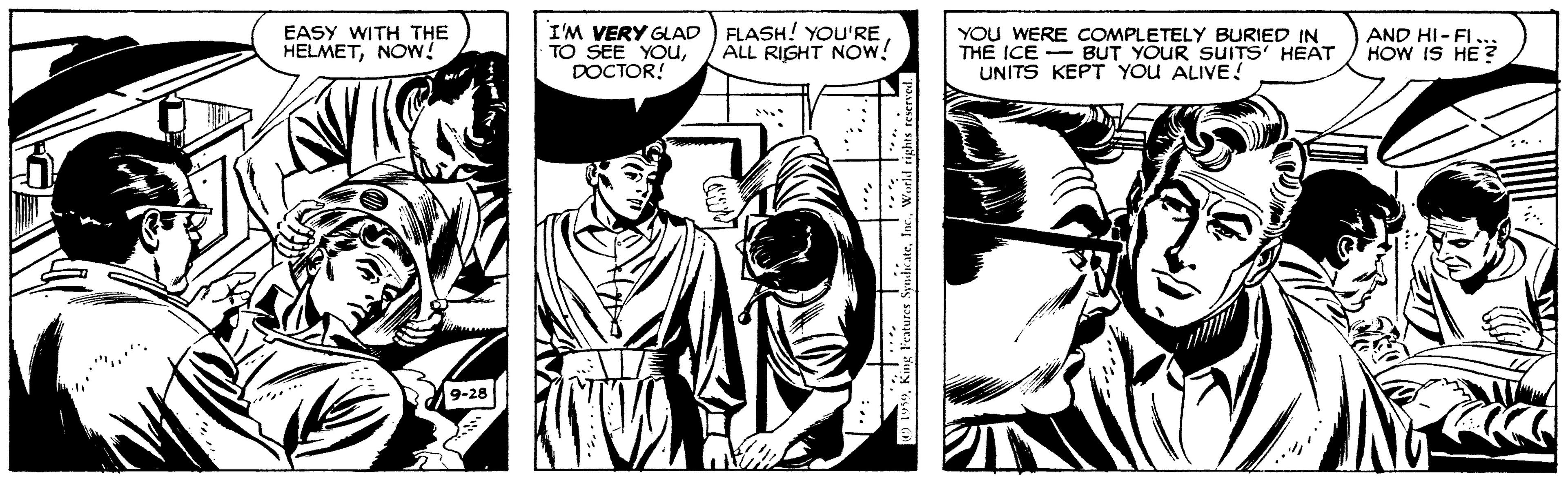 Line OCR: EASY WITH THE HELMETNOW! I'M VERY GLAD FLASH! YOU'RE TO SEE YOuDOCTOR! YOU WERE COMPLETELY BURIED IN THE ICE - BUT YOUR SUITS' HEAT UNITS KEPT YOU ALIVE ! AND HI-FI HOW IS HE ? ALL RIGHT NOw! 9-28 EASY WITH THE HELMETNOW! I'M VERY GLAD FLASH! YOU'RE TO SEE YOuDOCTOR! YOU WERE COMPLETELY BURIED IN THE ICE - BUT YOUR SUITS' HEAT UNITS KEPT YOU ALIVE ! AND HI-FI HOW IS HE ? ALL RIGHT NOw! 9-28