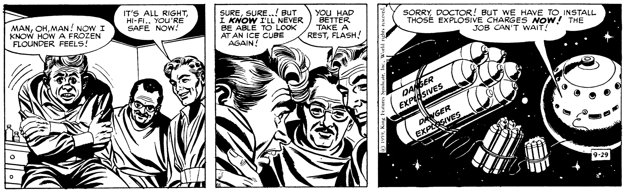 Comic book OCR: MANMAN! NOW I KNOW HOW A FROZEN FLOUNDER FEELS! IT'S ALL RIGHTYOU'RE SAFE NOW! SURESURE..! BUT I KNOW I'L NEVER BE ABLE TO LOOK AT AN ICE CUBE AGAIN! YOU HAD BETTER TAKE A RESTFLASH! SORRYDOCTOR! BUT WE HAVE TO INSTALL THOSÉ EXPLOSVE CHARGES NOW! THE JOB CAN'T WAIT! DANGER EXPSIVES DNGER EXPLOSIVES 9-29 MANMAN! NOW I KNOW HOW A FROZEN FLOUNDER FEELS! IT'S ALL RIGHTYOU'RE SAFE NOW! SURESURE..! BUT I KNOW I'L NEVER BE ABLE TO LOOK AT AN ICE CUBE AGAIN! YOU HAD BETTER TAKE A RESTFLASH! SORRYDOCTOR! BUT WE HAVE TO INSTALL THOSÉ EXPLOSVE CHARGES NOW! THE JOB CAN'T WAIT! DANGER EXPSIVES DNGER EXPLOSIVES 9-29