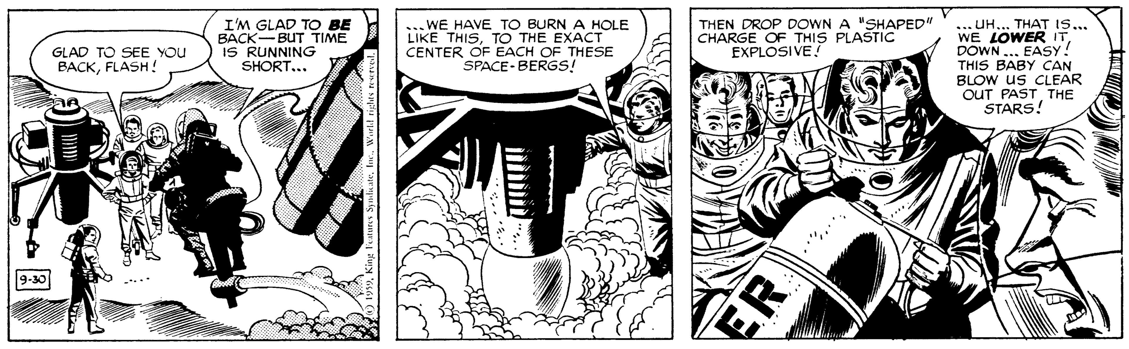 Line OCR: I'M GLAD TO BE BACK-BUT TIME IS RUNNING SHORT.. . WE HAVE TO BURN A HOLE THISTO THE EXACT CENTER OF EACH OF THESE SPACE- BERGS! THEN DROP DOWN A "SHAPED" CHARGE OF THIS PLASTIC EXPLOSIVE THAT IS... H? .?? WE LOWER ITDOWN .. EASY! THIS BABY CAN BLOW us CLEAR OUT PAST THE STARS! GLAD TO SEE YOU BACKFLASH! 9-30 ER I'M GLAD TO BE BACK-BUT TIME IS RUNNING SHORT.. . WE HAVE TO BURN A HOLE THISTO THE EXACT CENTER OF EACH OF THESE SPACE- BERGS! THEN DROP DOWN A "SHAPED" CHARGE OF THIS PLASTIC EXPLOSIVE THAT IS... H? .?? WE LOWER ITDOWN .. EASY! THIS BABY CAN BLOW us CLEAR OUT PAST THE STARS! GLAD TO SEE YOU BACKFLASH! 9-30 ER