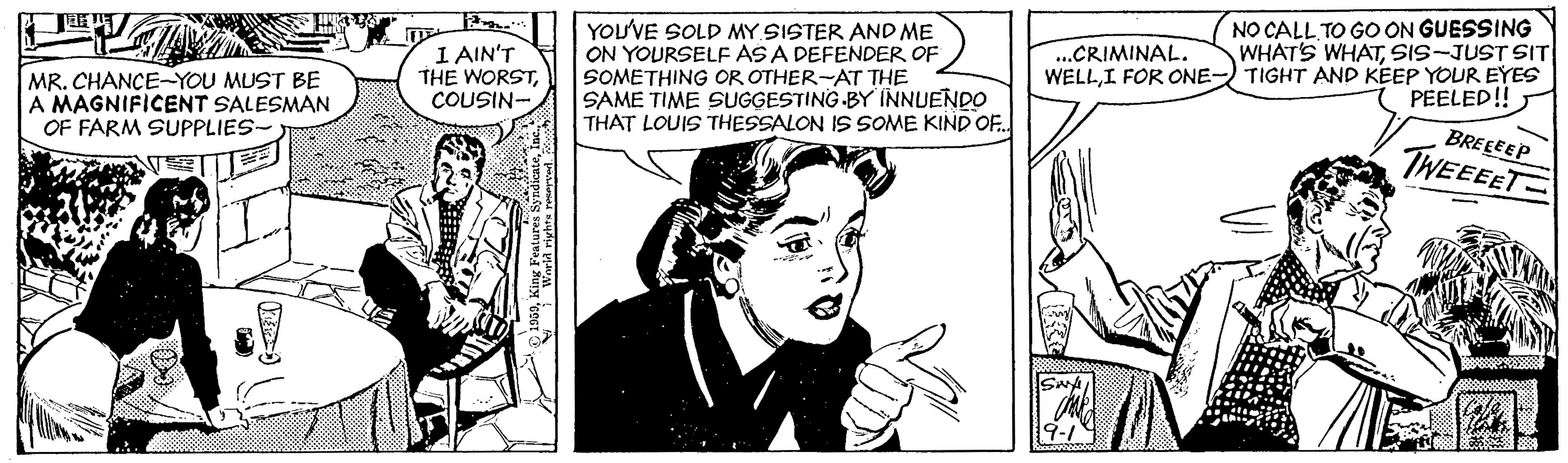Comic book OCR: I AIN'T THE WORSTCOUSIN- YOU'VE SOLD MY SISTER AND ME ON YOURSELF AS A DEFENDER OF SOMETHING OR OTHER-AT THE SAME TIME SUGGESTING -BY INNUENDO THAT LOUIS THESSALON IS SOME KIND OF.. NO CALL TO GO ON GUESSING WHAT'S WHATSIS-JUST SIT TIGHT AND KEEP YOUR EYES PEELED! ..CRIMINAL. WELLI FOR ONE- MR. CHANCE-YOU MUST BE A MAGNIFICENT SALESMAN OF FARM SUPPLIES- BREEEEP TWEEEET ? I AIN'T THE WORSTCOUSIN- YOU'VE SOLD MY SISTER AND ME ON YOURSELF AS A DEFENDER OF SOMETHING OR OTHER-AT THE SAME TIME SUGGESTING -BY INNUENDO THAT LOUIS THESSALON IS SOME KIND OF.. NO CALL TO GO ON GUESSING WHAT'S WHATSIS-JUST SIT TIGHT AND KEEP YOUR EYES PEELED! ..CRIMINAL. WELLI FOR ONE- MR. CHANCE-YOU MUST BE A MAGNIFICENT SALESMAN OF FARM SUPPLIES- BREEEEP TWEEEET ?