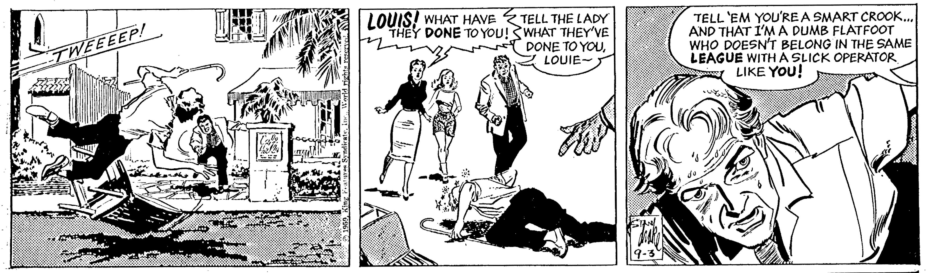 Monochrome OCR: LOUIS! WHAT HAVE TELL THE LADY THEY DONE TO YOU!WHAT THEY'VE TELL 'EM YOU'RE A SMART CROOK.. AND THAT I'MA DUMB FLATFOOT WHO DOESN'T BELONG IN THE SAME LEAGUE WITH A SLICK OPERATOR LIKE YOU! TWEEEEP! DONE TO YOULOUIE- LOUIS! WHAT HAVE TELL THE LADY THEY DONE TO YOU!WHAT THEY'VE TELL 'EM YOU'RE A SMART CROOK.. AND THAT I'MA DUMB FLATFOOT WHO DOESN'T BELONG IN THE SAME LEAGUE WITH A SLICK OPERATOR LIKE YOU! TWEEEEP! DONE TO YOU