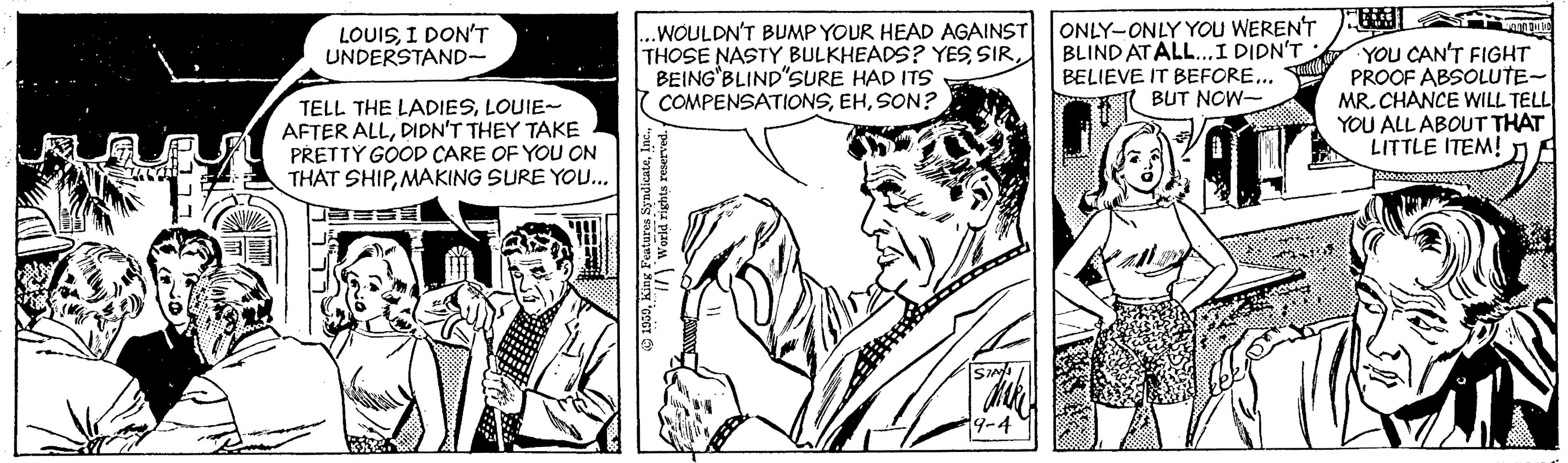 Publication OCR: .WOULDN'T BUMP YOUR HEAD AGAINST THOSE NASTY BULKHEADS? YESBEING BLIND'SURE HAD ITS COMPENSATIONSSON? ONLY-ONLY YOU WERENT BLIND AT ALL.I DIDN'T BELIEVE IT BEFORE.. BUT NOW- LOUISI DON'T UNDERSTAND- TELL THE LADIESLOUIE- AFTER ALLDIDN'T THEY TAKE PRETTY GOOD CARE OF YOU ON THAT SHIPMAKING SURE YOU... YOU CAN'T FIGHT PROOF ABSOLUTE- MR. CHANCE WILL TELL YOU ALL ABOUT THAT LITTLE ITEM! 19-4 .WOULDN'T BUMP YOUR HEAD AGAINST THOSE NASTY BULKHEADS? YESBEING BLIND'SURE HAD ITS COMPENSATIONSSON? ONLY-ONLY YOU WERENT BLIND AT ALL.I DIDN'T BELIEVE IT BEFORE.. BUT NOW- LOUISI DON'T UNDERSTAND- TELL THE LADIESLOUIE- AFTER ALLDIDN'T THEY TAKE PRETTY GOOD CARE OF YOU ON THAT SHIPMAKING SURE YOU... YOU CAN'T FIGHT PROOF ABSOLUTE- MR. CHANCE WILL TELL YOU ALL ABOUT THAT LITTLE ITEM! 19-4
