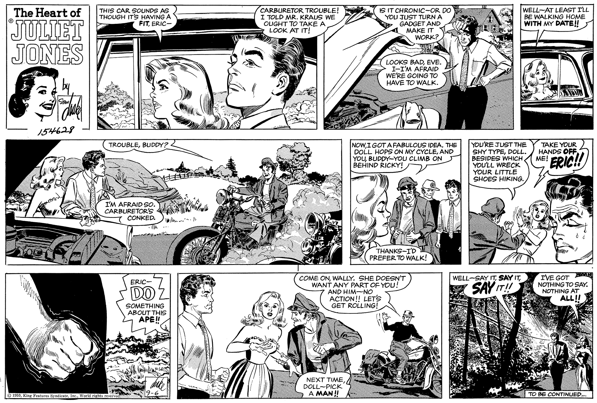 Mammal OCR: THIS CAR SOUNDS AS THOUGH ITS HAVING A FITERIC- CARBURETOR TROUBLE! I TOLD MR. KRAUS WE OUGHT TO TAKE A LOOK AT IT! IS IT CHRONIC-OR DO YOU JUST TURN A GADGET AND 4 MAKE IT WORK? WELL-AT LEAST ILL BE WALKING HOME WITH MY DATE! The Heart of JULIET JONES LOOKS BADEVE. I-I'M AFRAID WE'RE GOING TO HAVE TO WALK. 154628 TAKE YOUR HANDS OFFME! TROUBLEBUDDY? 2 NOWIGOT AFABULOUS IDEA. THE DOLL HOPS ON MY CYCLEAND YOUBUDDY-YOU CLIMB ON BEHIND RICKY! YOU'RE JUST THE SHY TYPEDOLL. BESIDES WHICH YOULL WRECK YOUR LITTLE SHOES HIKING. ERIC! I'M AFRAID So. CARBURETOR's T CONKED. THANKS-I'D PREFER TO WALK! I'VE GOT BAN NOTHING TO SAY. WELL-SAY ITWALLY. SHE DOESN'T WANT ANY PART OF YOU! AND HIM-NO ACTION! LET's GET ROLLING! ERIC- DO Z A SAY IT! NOTHING AT ALL!! SOMETHING ABOUT THIS APE!! NEXT TIME DOLL-PICK A MAN ! O 1950World rights re TO BE CONTINUED... THIS CAR SOUNDS AS THOUGH ITS HAVING A FITERIC- CARBURETOR TROUBLE! I TOLD MR. KRAUS WE OUGHT TO TAKE A LOOK AT IT! IS IT CHRONIC-OR DO YOU JUST TURN A GADGET AND 4 MAKE IT WORK? WELL-AT LEAST ILL BE WALKING HOME WITH MY DATE! The Heart of JULIET JONES LOOKS BADEVE. I-I'M AFRAID WE'RE GOING TO HAVE TO WALK. 154628 TAKE YOUR HANDS OFFME! TROUBLEBUDDY? 2 NOWIGOT AFABULOUS IDEA. THE DOLL HOPS ON MY CYCLEAND YOUBUDDY-YOU CLIMB ON BEHIND RICKY! YOU'RE JUST THE SHY TYPEDOLL. BESIDES WHICH YOULL WRECK YOUR LITTLE SHOES HIKING. ERIC! I'M AFRAID So. CARBURETOR's T CONKED. THANKS-I'D PREFER TO WALK! I'VE GOT BAN NOTHING TO SAY. WELL-SAY ITSAY ITCOME ONWALLY. SHE DOESN'T WANT ANY PART OF YOU! AND HIM-NO ACTION! LET's GET ROLLING! ERIC- DO Z A SAY IT! NOTHING AT ALL!! SOMETHING ABOUT THIS APE!! NEXT TIME DOLL-PICK A MAN ! O 1950King Fenture SyndicateWorld rights re TO BE CONTINUED...