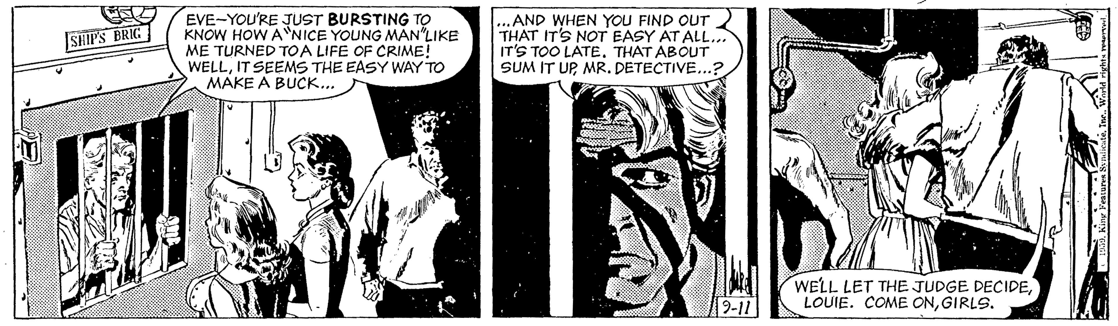 Publication OCR: EVE-YOU'RE JUST BURSTING TO KNOW HOW A NICE YOUNG MAN LIKE ME TURNED TOA LIFE OF CRIME! WELLIT SEEMS THE EASY WAY TO MAKE A BUCK... ...AND WHEN YOU FIND OUT THAT IT'S NOT EASY AT ALL.. IT'S TOO LATE. THAT ABOUT SUM IT UPMR. DETECTIVE...? SHIP'S BRIG WELL LET THE JUDGE DECIDEGIRLS. 9-11 EVE-YOU'RE JUST BURSTING TO KNOW HOW A NICE YOUNG MAN LIKE ME TURNED TOA LIFE OF CRIME! WELLIT SEEMS THE EASY WAY TO MAKE A BUCK... ...AND WHEN YOU FIND OUT THAT IT'S NOT EASY AT ALL.. IT'S TOO LATE. THAT ABOUT SUM IT UPMR. DETECTIVE...? SHIP'S BRIG WELL LET THE JUDGE DECIDELOUIE. COME ONGIRLS. 9-11