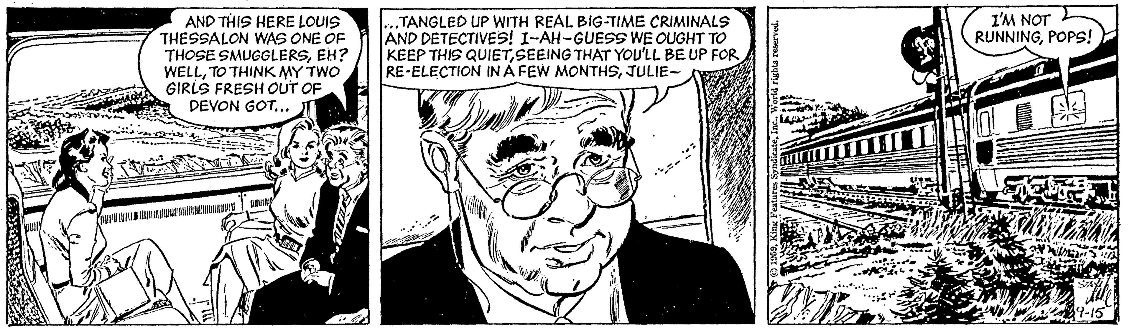 Cartoon OCR: AND THIS HERE LOUIS THESSALON WAS ONE OF THOSE SMUGGLERSEH? WELLTO THINK MY TWO GIRLS FRESH OUT OF DEVON GOT.. ...TANGLED UP WITH REAL BIG-TIME CRIMINALS AND DETECTIVES! I-AH-GUESS WE OUGHT TO KEEP THIS QUIETSEEING THAT YOU'LL BE UP FOR RE-ELECTION IN Á FEW MONTHSJULIE- I'M NOT RUNNINGPOPS! AND THIS HERE LOUIS THESSALON WAS ONE OF THOSE SMUGGLERSEH? WELLTO THINK MY TWO GIRLS FRESH OUT OF DEVON GOT.. ...TANGLED UP WITH REAL BIG-TIME CRIMINALS AND DETECTIVES! I-AH-GUESS WE OUGHT TO KEEP THIS QUIETSEEING THAT YOU'LL BE UP FOR RE-ELECTION IN Á FEW MONTHSJULIE- I'M NOT RUNNING