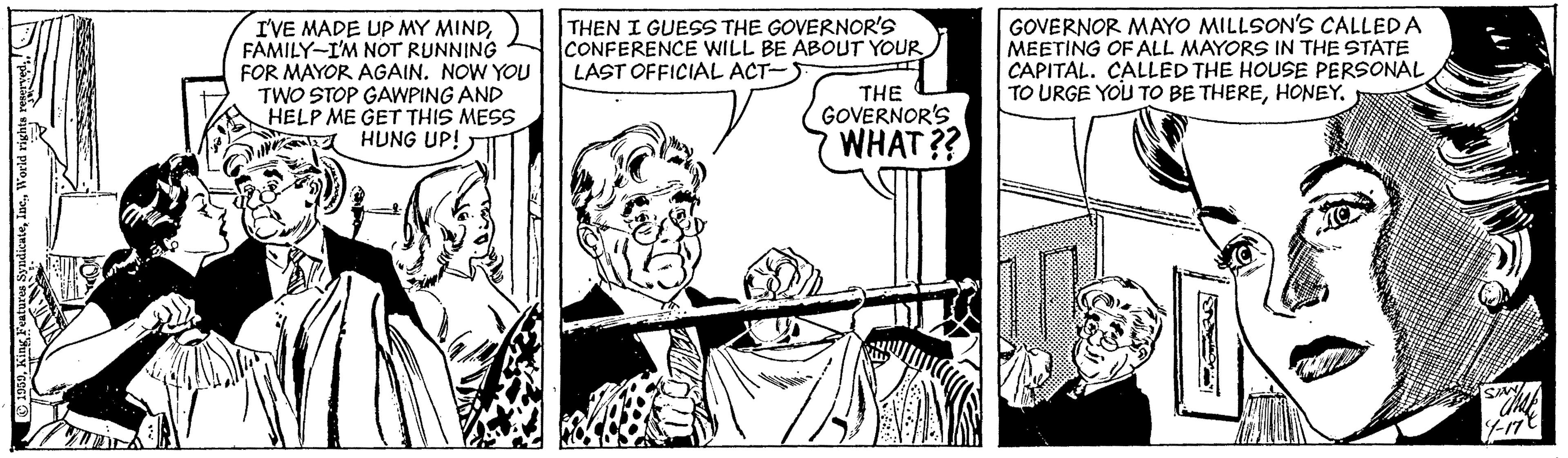 People OCR: I'VE MADE UP MY MINDFAMILY-I'M NOT RUNNING FOR MAYOR AGAIN. NOW YOU TWO STOP GAWPING AND HELP ME GET THIS MESS A HUNG UP! THEN I GUESS THE GOVERNOR'S CONFERENCE WILL BE ABOUT YOUR. LAST OFFICIAL ACT-) GOVERNOR MAYO MILLSON'S CALLEDA MEETING OF ALL MAYORS IN THE STATE CAPITAL. CALLED THE HOUSE PERSONAL TO URGE YOU TO BE THEREHONEY. THE GOVERNOR'S WHAT?? King Peature SypdicaleWorld righta reuye I'VE MADE UP MY MINDFAMILY-I'M NOT RUNNING FOR MAYOR AGAIN. NOW YOU TWO STOP GAWPING AND HELP ME GET THIS MESS A HUNG UP! THEN I GUESS THE GOVERNOR'S CONFERENCE WILL BE ABOUT YOUR. LAST OFFICIAL ACT-) GOVERNOR MAYO MILLSON'S CALLEDA MEETING OF ALL MAYORS IN THE STATE CAPITAL. CALLED THE HOUSE PERSONAL TO URGE YOU TO BE THEREHONEY. THE GOVERNOR'S WHAT?? King Peature SypdicaleWorld righta reuye