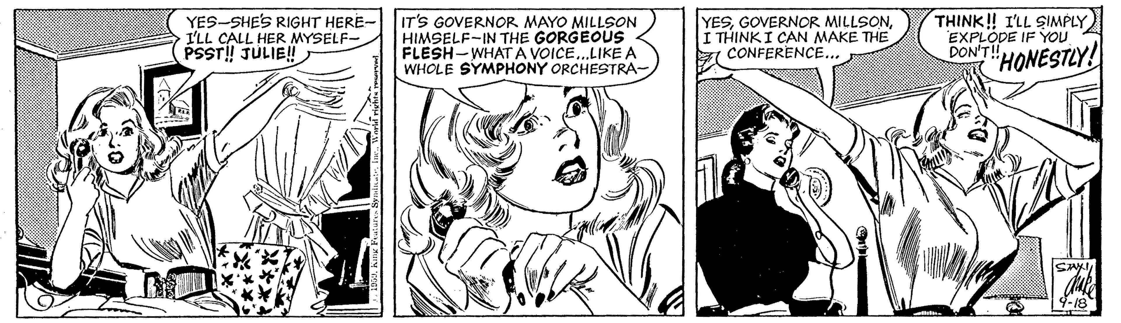 Human OCR: YES-SHE'S RIGHT HERE- I'LL CALL HER MYSELF- PSST! JULIE! IT'S GOVERNOR MAYO MILLSON HIMSELF-IN THE GORGEOUS FLESH-WHATA VOICE..LIKE A WHOLE SYMPHONY ORCHESTRA- YESI THINKI CAN MAKE THE CONFERENCE... THINK! I'LL SIMPLY EXPLODE IF YOU DON'T! HONESTLY! 9-18 YES-SHE'S RIGHT HERE- I'LL CALL HER MYSELF- PSST! JULIE! IT'S GOVERNOR MAYO MILLSON HIMSELF-IN THE GORGEOUS FLESH-WHATA VOICE..LIKE A WHOLE SYMPHONY ORCHESTRA- YESGOVERNOR MILLSONI THINKI CAN MAKE THE CONFERENCE... THINK! I'LL SIMPLY EXPLODE IF YOU DON'T! HONESTLY! 9-18