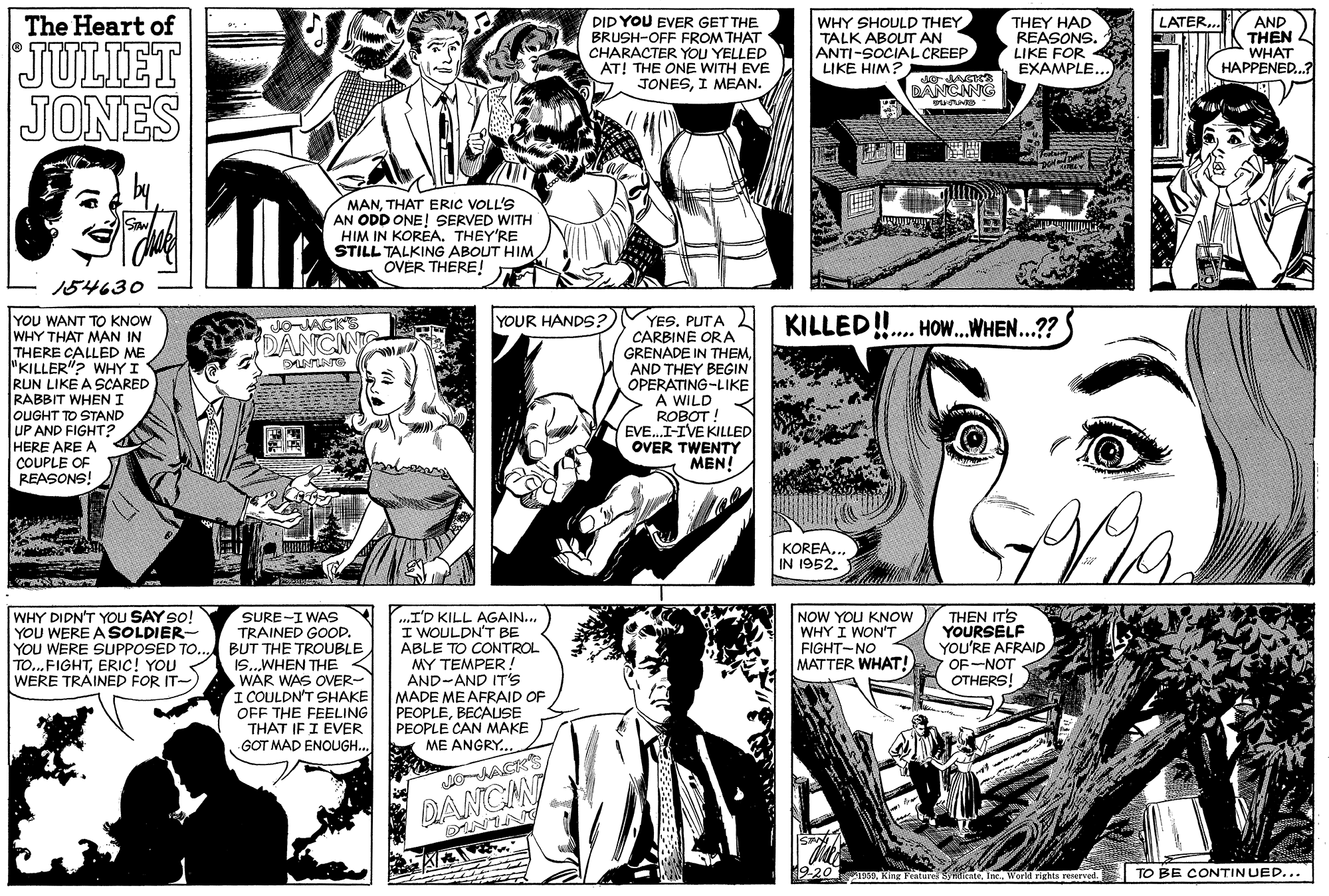 Gesture OCR: LATER.. DID YOU EVER GET THE BRUSH-OFF FROM THAT CHARACTER YOU YELLED AT! THE ONE WITH EVE JONESI MEAN. WHY SHOULD THEY TALK ABOUIT AN ANTI-SOCIAL CREEP LIKE HIM? AND THEN WHAT HAPPENED...? The Heart of THEY HAD REASONS. LIKE FOR EXAMPLE.. JULIET JONES DANCNNG MANTHAT ERIC VOLL'S AN ODD ONE! SERVED WITH HIM IN KOREA. THEY'RE STILL TALKING ABOUT HIMÖVER THERE! ? 154630 YOU WANT TO KNOW WHY THAT MAN IN THERE CALLED ME "KILLER"? WHY I RUN LIKE A SCARED RABBIT WHENI JOUGHT TO STAND UP AND FIGHT? HERE ARE A COUPLE OF REASONS! YES. PUTA KILLED!.. CARBINE ORA GRENADE IN THEMAND THEY BEGIN OPERATING-LIKE A WILD ROBOT! EVE...I-IVE KILLED OVER TWENTY YOUR HANDS? HOW.WHEN...?? DANCN MEN! KOREA.. IN 1952. WHY DIDN'T YOU SAY so! YOU WERE A SOLDIER- YOU WERE SUPPOSED TO.. TO...FIGHTERIC! YOU WERE TRAINED FOR IT- SURE-I WAS TRAINED GOOD. BUT THE TROUBLEWHEN THE WAR WAS OER- I COULDN'T SHAKE OFF THE FEELING THAT IF I EVER GOT MAD ENOUGH.. NOW YOU KNOW WHY I WON'T FIGHT-NO MATTER WHAT! THEN IT'S YOURSELF YOU'RE AFRAID ...I'D KILL AGAIN.. I WOULDN'T BE ABLE TO CONTROL MY TEMPER! AND-AND IT'S MADE ME AFRAID OF PEOPLEBECAUSE PEOPLE CAN MAKE ME ANGRY... OF-NOT OTHERS! DANCIN 1969World rights reserved. TO BE CONTIN UED... LATER.. DID YOU EVER GET THE BRUSH-OFF FROM THAT CHARACTER YOU YELLED AT! THE ONE WITH EVE JONESI MEAN. WHY SHOULD THEY TALK ABOUIT AN ANTI-SOCIAL CREEP LIKE HIM? AND THEN WHAT HAPPENED...? The Heart of THEY HAD REASONS. LIKE FOR EXAMPLE.. JULIET JONES DANCNNG MANTHAT ERIC VOLL'S AN ODD ONE! SERVED WITH HIM IN KOREA. THEY'RE STILL TALKING ABOUT HIMÖVER THERE! ? 154630 YOU WANT TO KNOW WHY THAT MAN IN THERE CALLED ME "KILLER"? WHY I RUN LIKE A SCARED RABBIT WHENI JOUGHT TO STAND UP AND FIGHT? HERE ARE A COUPLE OF REASONS! YES. PUTA KILLED!.. CARBINE ORA GRENADE IN THEMAND THEY BEGIN OPERATING-LIKE A WILD ROBOT! EVE...I-IVE KILLED OVER TWENTY YOUR HANDS? HOW.WHEN...?? DANCN MEN! KOREA.. IN 1952. WHY DIDN'T YOU SAY so! YOU WERE A SOLDIER- YOU WERE SUPPOSED TO.. TO...FIGHTERIC! YOU WERE TRAINED FOR IT- SURE-I WAS TRAINED GOOD. BUT THE TROUBLEWHEN THE WAR WAS OER- I COULDN'T SHAKE OFF THE FEELING THAT IF I EVER GOT MAD ENOUGH.. NOW YOU KNOW WHY I WON'T FIGHT-NO MATTER WHAT! THEN IT'S YOURSELF YOU'RE AFRAID ...I'D KILL AGAIN.. I WOULDN'T BE ABLE TO CONTROL MY TEMPER! AND-AND IT'S MADE ME AFRAID OF PEOPLEBECAUSE PEOPLE CAN MAKE ME ANGRY... OF-NOT OTHERS! DANCIN 1969King Featurs nuienteWorld rights reserved. TO BE CONTIN UED...